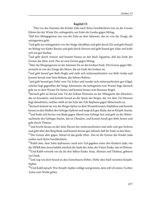 Kapitel 15
1
Das Los des Stammes der Kinder Juda nach ihren Geschlechtern war an der Grenze
Edoms bei der Wüste Zin, mittagwärts, am Ende des Landes gegen Mittag,
2
daß ihre Mittagsgrenze war von der Ecke an dem Salzmeer, das ist, von der Zunge, die
mittagswärts geht,
3
und geht aus mittagswärts von der Steige Akrabbim und geht durch Zin und geht hinauf
im Mittag von Kades-Barnea und geht durch Hezron und geht hinauf gen Adar und lenkt
sich um gen Karkaa
4
und geht durch Azmon und kommt hinaus an den Bach Ägyptens, daß das Ende der
Grenze das Meer wird. Das sei eure Grenze gegen Mittag.
5
Aber die Morgengrenze ist das Salzmeer bis an des Jordans Ende. Die Grenze gegen Mit-
ternacht ist von der Zunge des Meers, die am Ende des Jordans ist,
6
und geht herauf gen Beth-Hogla und zieht sich mitternachtswärts von Beth-Araba und
kommt herauf zum Stein Bohans, des Sohnes Rubens,
7
und geht herauf gen Debir vom Tal Achor und wendet sich mitternachtwärts gen Gilgal,
welches liegt gegenüber der Steige Adummim, die mittagwärts vom Wasser liegt; darnach
geht sie zu dem Wasser En-Semes und kommt hinaus zum Brunnen Rogel;
8
darnach geht sie herauf zum Tal des Sohnes Hinnoms an der Mittagseite des Jebusiters,
das ist Jerusalem, und kommt herauf an die Spitze des Berges, der vor dem Tal Hinnom
liegt abendwärts, welcher stößt an die Ecke des Tals Rephaim gegen Mitternacht zu;
9
darnach kommt sie von des Berges Spitze zu dem Wasserbrunnen Nephthoa und kommt
heraus zu den Städten des Gebirges Ephron und neigt sich gen Baala, das ist Kirjath-Jearim,
10
und lenkt sich herum von Baala gegen Abend zum Gebirge Seir und geht an der Mitter-
nachtseite des Gebirges Jearim, das ist Chesalon, und kommt herab gen Beth-Semes und
geht durch Thimna
11
und bricht heraus an der Seite Ekrons her mitternachtwärts und zieht sich gen Sichron
und geht über den Berg Baala und kommt heraus gen Jabneel, daß ihr Ende ist das Meer.
12
Die Grenze aber gegen Abend ist das große Meer. Das ist die Grenze der Kinder Juda
umher nach ihren Geschlechtern.
13
Kaleb aber, dem Sohn Jephunnes, ward sein Teil gegeben unter den Kindern Juda, wie
der HERR dem Josua befahl, nämlich die Stadt des Arba, des Vaters Enaks, das ist Hebron.
14
Und Kaleb vertrieb von da die drei Söhne Enaks: Sesai, Ahiman und Thalmai, geboren
von Enak,
15
und zog von dort hinauf zu den Einwohnern Debirs. Debir aber hieß vorzeiten Kirjath-
Sepher.
16
Und Kaleb sprach: Wer Kirjath-Sepher schlägt und gewinnt, dem will ich meine Tochter
Achsa zum Weibe geben.
437
Joshua 15
 