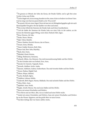 17
Da gewann es Othniel, der Sohn des Kenas, der Bruder Kalebs; und er gab ihm seine
Tochter Achsa zum Weibe.
18
Und es begab sich, da sie einzog, beredete sie ihn, einen Acker zu fordern von ihrem Vater.
Und sie stieg vom Esel; da sprach Kaleb zu ihr: Was ist dir?
19
Sie sprach: Gib mir einen Segen! Denn du hast mir ein Mittagsland gegeben; gib mir auch
Wasserquellen! Da gab er ihr die Quellen von oben und unten.
20
Dies ist das Erbteil des Stammes der Kinder Juda nach ihren Geschlechtern.
21
Und die Städte des Stammes der Kinder Juda von einer Ecke zu der andern, an der
Grenze der Edomiter gegen Mittag, waren diese: Kabzeel, Eder, Jagur,
22
Kina, Dimona, Ad-Ada,
23
Kedes, Hazor, Ithnan,
24
Siph, Telem, Bealoth,
25
Hazor-Hadatta, Karioth-Hezron, das ist Hazor,
26
Amam, Sema, Molada,
27
Hazar-Gadda, Hesmon, Beth-Pelet,
28
Hazar-Sual, Beer-Seba, Bisjothja,
29
Baala, Ijim, Ezem,
30
Eltholad, Chesil, Horma,
31
Ziklag, Madmanna, Sansanna,
32
Lebaoth, Silhim, Ain, Rimmon. Das sind neunundzwanzig Städte und ihre Dörfer.
33
In den Gründen aber war Esthaol, Zora, Asna,
34
Sanoah, En-Gannim, Tappuah, Enam,
35
Jarmuth, Adullam, Socho, Aseka,
36
Saaraim, Adithaim, Gedera, Gederothaim. Das sind vierzehn Städte und ihre Dörfer.
37
Zenan, Hadasa, Migdal-Gad,
38
Dilean, Mizpe, Joktheel,
39
Lachis, Bozkath, Eglon,
40
Chabbon, Lahmas, Kithlis,
41
Gederoth, Beth-Dagon, Naema, Makkeda. Das sind sechzehn Städte und ihre Dörfer.
42
Libna, Ether, Asan,
43
Jephthah, Asna, Nezib,
44
Kegila, Achsib, Maresa. Das sind neun Städte und ihre Dörfer.
45
Ekron mit seinen Ortschaften und Dörfern.
46
Von Ekron und ans Meer, alles, was an Asdod und seine Dörfer reicht:
47
Asdod mit seinen Ortschaften und Dörfern, Gaza mit seinen Ortschaften und Dörfern
bis an das Wasser Ägyptens; und das große Meer ist seine Grenze.
48
Auf dem Gebirge aber war Samir, Jatthir, Socho,
438
Joshua 15
 