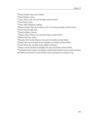 49
Danna, Kirjath-Sanna, das ist Debir,
50
Anab, Esthemo, Anim,
51
Gosen, Holon, Gilo. Das sind elf Städte und ihre Dörfer.
52
Arab, Duma, Esean,
53
Janum, Beth-Thappuah, Apheka,
54
Humta, Kirjath-Arba, das ist Hebron, Zior. Das sind neun Städte und ihre Dörfer.
55
Maon, Karmel, Siph, Jutta,
56
Jesreel, Jokdeam, Sanoah,
57
Hakain, Gibea, Thimna. Das sind zehn Städte und ihre Dörfer.
58
Halhul, Beth-Zur, Gedor,
59
Maarath, Beth-Anoth, Elthekon. Das sind sechs Städte und ihre Dörfer.
60
Kirjath-Baal, das ist Kirjath-Jearim, Harabba; zwei Städte und ihre Dörfer.
61
In der Wüste aber war Beth-Araba, Middin, Sechacha,
62
Nibsan und die Salzstadt und Engedi. Das sind sechs Städte und ihre Dörfer.
63
Die Jebusiter aber wohnten zu Jerusalem, und die Kinder Juda konnten sie nicht vertreiben;
also blieben die Jebusiter mit den Kindern Juda zu Jerusalem bis auf diesen Tag.
439
Joshua 15
 