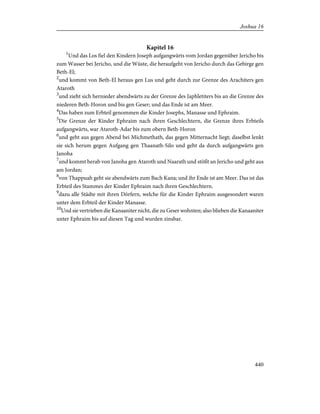 Kapitel 16
1
Und das Los fiel den Kindern Joseph aufgangwärts vom Jordan gegenüber Jericho bis
zum Wasser bei Jericho, und die Wüste, die heraufgeht von Jericho durch das Gebirge gen
Beth-El;
2
und kommt von Beth-El heraus gen Lus und geht durch zur Grenze des Arachiters gen
Ataroth
3
und zieht sich hernieder abendwärts zu der Grenze des Japhletiters bis an die Grenze des
niederen Beth-Horon und bis gen Geser; und das Ende ist am Meer.
4
Das haben zum Erbteil genommen die Kinder Josephs, Manasse und Ephraim.
5
Die Grenze der Kinder Ephraim nach ihren Geschlechtern, die Grenze ihres Erbteils
aufgangwärts, war Ataroth-Adar bis zum obern Beth-Horon
6
und geht aus gegen Abend bei Michmethath, das gegen Mitternacht liegt; daselbst lenkt
sie sich herum gegen Aufgang gen Thaanath-Silo und geht da durch aufgangwärts gen
Janoha
7
und kommt herab von Janoha gen Ataroth und Naarath und stößt an Jericho und geht aus
am Jordan;
8
von Thappuah geht sie abendwärts zum Bach Kana; und ihr Ende ist am Meer. Das ist das
Erbteil des Stammes der Kinder Ephraim nach ihren Geschlechtern.
9
dazu alle Städte mit ihren Dörfern, welche für die Kinder Ephraim ausgesondert waren
unter dem Erbteil der Kinder Manasse.
10
Und sie vertrieben die Kanaaniter nicht, die zu Geser wohnten; also blieben die Kanaaniter
unter Ephraim bis auf diesen Tag und wurden zinsbar.
440
Joshua 16
 