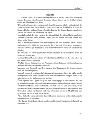 Kapitel 17
1
Und das Los fiel dem Stamm Manasse, denn er ist Josephs erster Sohn, und fiel auf
Machir, den ersten Sohn Manasses, den Vater Gileads, denn er war ein streitbarer Mann;
darum ward ihm Gilead und Basan.
2
Den andern Kindern aber Manasses nach ihren Geschlechtern fiel es auch, nämlich den
Kindern Abiesers, den Kindern Heleks, den Kindern Asriels, den Kindern Sichems, den
Kindern Hephers und den Kindern Semidas. Das sind die Kinder Manasses, des Sohnes
Josephs, die Männer, nach ihren Geschlechtern.
3
Aber Zelophehad, der Sohn Hephers, des Sohnes Gilead, des Sohnes Machir, des Sohnes
Manasses, hatte keine Söhne, sondern Töchter, und ihre Namen sind diese: Mahela, Noa,
Hogla, Milka, Thirza;
4
und sie traten vor den Priester Eleasar und vor Josua, den Sohn Nuns, und vor die Obersten
und sprachen: Der HERR hat Mose geboten, daß er uns solle Erbteil geben unter unsern
Brüdern. Und man gab ihnen Erbteil unter den Brüdern ihres Vaters nach dem Befehl des
HERRN.
5
Es fielen aber auf Manasse zehn Meßschnüre, außer dem Lande Gilead und Basan, das
jenseit des Jordans liegt;
6
denn die Töchter Manasse nahmen Erbteil unter seinen Söhnen, und das Land Gilead war
den andern Kindern Manasses.
7
Und die Grenze Manasses war von Asser gen Michmethath, das vor Sichem liegt, und
reicht zur Rechten an die von En-Thappuah;
8
denn das Land Thappuah ward dem Manasse; aber Thappuah an der Grenze Manasses
ward den Kindern Ephraim;
9
darnach kommt sie herab zum Bach Kana zur Mittagsseite des Bachs, die Städte daselbst
sind Ephraims unter den Städten Manasses; die Grenze Manasses aber geht weiter an der
Mitternachtseite des Baches und endet am Meer.
10
Dem Ephraim ward's gegen Mittag und dem Manasse gegen Mitternacht, und das Meer
ist seine Grenze; und sie sollen stoßen an Asser von Mitternacht und an Isaschar von Morgen.
11
So hatte nun Manasse unter Isaschar und Asser: Beth-Sean und seine Ortschaften, Jibleam
und seine Ortschaften und die zu Dor und seine Ortschaften und die zu Endor und seine
Ortschaften und die zu Thaanach und seine Ortschaften und die zu Megiddo und seine
Ortschaften und den dritten Teil Nepheths.
12
Und die Kinder Manasse konnten diese Städte nicht einnehmen; sondern die Kanaaniter
blieben wohnen in dem Lande.
13
Da aber die Kinder Israel mächtig wurden, machten sie die Kanaaniter zinsbar und ver-
trieben sie nicht.
441
Joshua 17
 