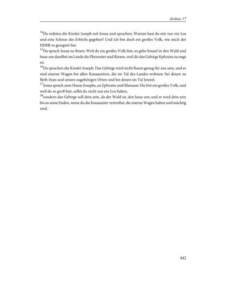 14
Da redeten die Kinder Joseph mit Josua und sprachen: Warum hast du mir nur ein Los
und eine Schnur des Erbteils gegeben? Und ich bin doch ein großes Volk, wie mich der
HERR so gesegnet hat.
15
Da sprach Josua zu ihnen: Weil du ein großes Volk bist, so gehe hinauf in den Wald und
haue um daselbst im Lande die Pheresiter und Riesen, weil dir das Gebirge Ephraim zu enge
ist.
16
Da sprachen die Kinder Joseph: Das Gebirge wird nicht Raum genug für uns sein, und es
sind eiserne Wagen bei allen Kanaanitern, die im Tal des Landes wohnen: bei denen zu
Beth-Sean und seinen zugehörigen Orten und bei denen im Tal Jesreel.
17
Josua sprach zum Hause Josephs, zu Ephraim und Manasse: Du bist ein großes Volk; und
weil du so groß bist, sollst du nicht nur ein Los haben,
18
sondern das Gebirge soll dein sein, da der Wald ist, den haue um; und er wird dein sein
bis an seine Enden, wenn du die Kanaaniter vertreibst, die eiserne Wagen haben und mächtig
sind.
442
Joshua 17
 