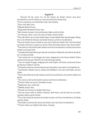 Kapitel 19
1
Darnach fiel das zweite Los auf den Stamm der Kinder Simeon nach ihren
Geschlechtern; und ihr Erbteil war unter dem Erbteil der Kinder Juda.
2
Und es ward ihnen zum Erbteil Beer-Seba, Seba, Molada,
3
Hazar-Sual, Bala, Ezem,
4
Eltholad, Bethul, Horma,
5
Ziklag, Beth-Markaboth, Hazar-Susa,
6
Beth-Lebaoth, Saruhen. Das sind dreizehn Städte und ihre Dörfer.
7
Ain, Rimmon, Ehter, Asan. Das sind vier Städte und ihre Dörfer.
8
Dazu alle Dörfer, die um diese Städte liegen, bis gen Baalath-Beer-Ramath gegen Mittag.
Das ist das Erbteil des Stammes der Kinder Simeon nach ihren Geschlechtern.
9
Denn der Kinder Simeon Erbteil ist unter dem Erbteil der Kinder Juda. Weil das Erbteil
der Kinder Juda ihnen zu groß war, darum erbten die Kinder Simeon unter ihrem Erbteil.
10
Das dritte Los fiel auf die Kinder Sebulon nach ihren Geschlechtern; und die Grenze ihres
Erbteils war bis gen Sarid
11
und geht hinauf abendwärts gen Mareala und stößt an Dabbeseth und stößt an den Bach,
der vor Jokneam fließt,
12
und wendet sich von Sarid gegen der Sonne Aufgang bis an die Grenze Kisloth-Thabor
und kommt hinaus gen Dabrath und reicht hinauf gen Japhia,
13
und von da geht sie gegen Aufgang durch Gath-Hepher, Eth-Kazin und kommt hinaus
gen Rimmon, Mithoar und Nea
14
und lenkt sich herum mitternachtwärts gen Hannathon und endet im Tal Jephthah-El,
15
und Kattath, Nahalal, Simron, Jedeala und Bethlehem. Das sind zwölf Städte und ihre
Dörfer.
16
Das ist das Erbteil der Kinder Sebulon nach ihren Geschlechtern; das sind ihre Städte und
Dörfer.
17
Das vierte Los fiel auf die Kinder Isaschar nach ihren Geschlechtern.
18
Und ihr Gebiet war Jesreel, Chesulloth, Sunem,
19
Hapharaim, Sion, Anaharath,
20
Rabbith, Kisjon, Ebez,
21
Remeth, En-Gannim, En-Hadda, Beth-Pazez,
22
und die Grenze stößt an Thabor, Sahazima, Beth-Semes, und ihr Ende ist am Jordan.
Sechzehn Städte und ihre Dörfer.
23
Das ist das Erbteil des Stammes der Kinder Isaschar nach ihren Geschlechtern, die Städte
und ihre Dörfer.
24
Das fünfte Los fiel auf den Stamm der Kinder Asser nach ihren Geschlechtern.
25
Und ihr Gebiet war Helkath, Hali, Beten, Achsaph,
445
Joshua 19
 