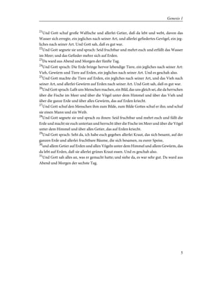21
Und Gott schuf große Walfische und allerlei Getier, daß da lebt und webt, davon das
Wasser sich erregte, ein jegliches nach seiner Art, und allerlei gefiedertes Gevögel, ein jeg-
liches nach seiner Art. Und Gott sah, daß es gut war.
22
Und Gott segnete sie und sprach: Seid fruchtbar und mehrt euch und erfüllt das Wasser
im Meer; und das Gefieder mehre sich auf Erden.
23
Da ward aus Abend und Morgen der fünfte Tag.
24
Und Gott sprach: Die Erde bringe hervor lebendige Tiere, ein jegliches nach seiner Art:
Vieh, Gewürm und Tiere auf Erden, ein jegliches nach seiner Art. Und es geschah also.
25
Und Gott machte die Tiere auf Erden, ein jegliches nach seiner Art, und das Vieh nach
seiner Art, und allerlei Gewürm auf Erden nach seiner Art. Und Gott sah, daß es gut war.
26
Und Gott sprach: Laßt uns Menschen machen, ein Bild, das uns gleich sei, die da herrschen
über die Fische im Meer und über die Vögel unter dem Himmel und über das Vieh und
über die ganze Erde und über alles Gewürm, das auf Erden kriecht.
27
Und Gott schuf den Menschen ihm zum Bilde, zum Bilde Gottes schuf er ihn; und schuf
sie einen Mann und ein Weib.
28
Und Gott segnete sie und sprach zu ihnen: Seid fruchtbar und mehrt euch und füllt die
Erde und macht sie euch untertan und herrscht über die Fische im Meer und über die Vögel
unter dem Himmel und über alles Getier, das auf Erden kriecht.
29
Und Gott sprach: Seht da, ich habe euch gegeben allerlei Kraut, das sich besamt, auf der
ganzen Erde und allerlei fruchtbare Bäume, die sich besamen, zu eurer Speise,
30
und allem Getier auf Erden und allen Vögeln unter dem Himmel und allem Gewürm, das
da lebt auf Erden, daß sie allerlei grünes Kraut essen. Und es geschah also.
31
Und Gott sah alles an, was er gemacht hatte; und siehe da, es war sehr gut. Da ward aus
Abend und Morgen der sechste Tag.
5
Genesis 1
 