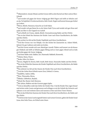 26
Allammelech, Amead, Miseal, und die Grenze stößt an den Karmel am Meer und an Sihor-
Libnath
27
und wendet sich gegen der Sonne Aufgang gen Beth-Dagon und stößt an Sebulon und
an das Tal Jephthah-El mitternachtwärts, Beth-Emek, Negiel und kommt hinaus gen Kabul
zur Linken,
28
Ebron, Rehob, Hammon, Kana bis an Groß-Sidon
29
und wendet sich gen Rama bis zu der festen Stadt Tyrus und wendet sich gen Hosa und
endet am Meer in der Gegend von Achsib
30
und schließt ein Umma, Aphek, Rehob. Zweiundzwanzig Städte und ihre Dörfer.
31
Das ist das Erbteil des Stammes der Kinder Asser nach ihren Geschlechtern, die Städte
und ihre Dörfer.
32
Das sechste Los fiel auf die Kinder Naphthali nach ihren Geschlechtern.
33
Und ihre Grenze war von Heleph, von den Eichen bei Zaanannim an, Adami-Nebek,
Jabneel, bis gen Lakkum und endet am Jordan,
34
und die Grenze wendet sich zum Abend gen Asnoth-Thabor und kommt von da hinaus
gen Hukkok und stößt an Sebulon gegen Mittag und an Asser gegen Abend und an Juda
am Jordan gegen der Sonne Aufgang;
35
und feste Städte sind: Ziddim, Zer, Hammath, Rakkath, Kinnereth,
36
Adama, Rama, Hazor,
37
Kedes, Edrei, En-Hazor,
38
Jereon, Migdal-El, Horem, Beth-Anath, Beth-Semes. Neunzehn Städte und ihre Dörfer.
39
Das ist das Erbteil des Stammes der Kinder Naphthali nach ihren Geschlechtern, die Städte
und ihre Dörfer.
40
Das siebente Los fiel auf den Stamm der Kinder Dan nach ihren Geschlechtern.
41
Und das Gebiet ihres Erbteils waren Zora, Esthaol, Ir-Semes,
42
Saalabbin, Ajalon, Jethla,
43
Elon, Thimnatha, Ekron,
44
Eltheke, Gibbethon, Baalath,
45
Jehud, Bne-Barak, Gath-Rimmon,
46
Me-Jarkon, Rakkon mit den Grenzen gegen Japho.
47
Und an demselben endet das Gebiet der Kinder Dan. Und die Kinder Dan zogen hinauf
und stritten wider Lesem und gewannen und schlugen es mit der Schärfe des Schwerts und
nahmen es ein und wohnten darin und nannten es Dan nach ihres Vaters Namen.
48
Das ist das Erbteil des Stammes der Kinder Dan nach ihren Geschlechtern, die Städte und
ihre Dörfer.
49
Und da sie das Ganze Land ausgeteilt hatten nach seinen Grenzen, gaben die Kinder Israel
Josua, dem Sohn Nuns, ein Erbteil unter ihnen
446
Joshua 19
 