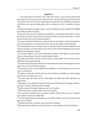 Kapitel 21
1
Da traten herzu die obersten Väter unter den Leviten zu dem Priester Eleasar und
Josua, dem Sohn Nuns, und zu den obersten Vätern unter den Stämmen der Kinder Israel
2
und redeten mit ihnen zu Silo im Lande Kanaan und sprachen: Der HERR hat uns geboten
durch Mose, daß man uns Städte geben solle, zu wohnen, und ihre Vorstädte zu unserm
Vieh.
3
Da gaben die Kinder Israel den Leviten von ihren Erbteilen nach dem Befehl des HERRN
diese Städte und ihre Vorstädte.
4
Und das Los fiel auf die Geschlechter der Kahathiter, und wurden den Kindern Aarons,
des Priesters, aus den Leviten durchs Los dreizehn Städte von dem Stamm Juda, von dem
Stamm Simeon und von dem Stamm Benjamin.
5
Den andern Kindern Kahaths aber wurden durchs Los zehn Städte von den Geschlechtern
des Stammes Ephraim, von dem Stamme Dan und von dem halben Stamm Manasse.
6
Aber den Kindern Gersons wurden durchs Los dreizehn Städte von den Geschlechtern des
Stammes Isaschar, von dem Stamm Asser und von dem Stamm Naphthali und von dem
halben Stamm Manasse in Basan.
7
Den Kindern Meraris nach ihren Geschlechtern wurden zwölf Städte von dem Stamm
Ruben, von dem Stamm Gad und von dem Stamm Sebulon.
8
Also gaben die Kinder Israel den Leviten durchs Los diese Städte und Vorstädte, wie der
HERR durch Mose geboten hatte.
9
Von dem Stamm der Kinder Juda und von dem Stamm der Kinder Simeon gaben sie diese
Städte, die sie mit ihren Namen nannten,
10
den Kindern Aarons, vom Geschlecht der Kahathiter, aus den Kindern Levi; denn das
erste Los ward ihnen.
11
So geben sie ihnen die Stadt des Arba, des Vaters Enaks, das ist Hebron auf dem Gebirge
Juda und ihre Vorstädte um sie her.
12
Aber den Acker der Stadt und ihre Dörfer gaben sie Kaleb, dem Sohn Jephunnes, zu
seinem Erbe.
13
Also gaben sie den Kindern Aarons, des Priesters, die Freistadt der Totschläger, Hebron,
und seine Vorstädte, Libna und sein Vorstädte,
14
Jatthir und seine Vorstädte, Esthemoa und sein Vorstädte,
15
Holon und seine Vorstädte, Debir und seine Vorstädte,
16
Ain und seine Vorstädte, Jutta und seine Vorstädte, Beth-Semes und seine Vorstädte,
neun Städte von diesen zwei Stämmen;
17
von dem Stamm Benjamin aber gaben sie vier Städte: Gibeon und seine Vorstädte, Geba
und seine Vorstädte,
18
Anathoth und seine Vorstädte, Almon und seine Vorstädte,
19
daß alle Städte der Kinder Aarons, der Priester, waren dreizehn mit ihren Vorstädten.
449
Joshua 21
 