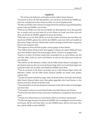Kapitel 22
1
Da rief Josua die Rubeniter und Gaditer und den halben Stamm Manasse
2
und sprach zu ihnen: Ihr habt alles gehalten, was euch Mose, der Knecht des HERRN, ge-
boten hat, und gehorcht meiner Stimme in allem, was ich euch geboten habe.
3
Ihr habt eure Brüder nicht verlassen eine lange Zeit her bis auf diesen Tag und habt gehalten
an dem Gebot des HERRN, eures Gottes.
4
Weil nun der HERR, euer Gott, hat eure Brüder zur Ruhe gebracht, wie er ihnen geredet
hat, so wendet euch nun und ziehet hin in eure Hütten im Lande eures Erbes, das euch
Mose, der Knecht des HERRN, gegeben hat jenseit des Jordans.
5
Haltet aber nur an mit Fleiß, daß ihr tut nach dem Gebot und Gesetz, das euch Mose, der
Knecht des HERRN, geboten hat, daß ihr den HERRN, euren Gott, liebt und wandelt auf
allen seinen Wegen und seine Gebote haltet und ihm anhanget und ihm dient von ganzem
Herzen und von ganzer Seele.
6
Also segnete sie Josua und ließ sie gehen; und sie gingen zu ihren Hütten.
7
Dem halben Stamm Manasse hatte Mose gegeben in Basan; der andern Hälfte gab Josua
unter ihren Brüdern diesseit des Jordans gegen Abend. Und da er sie gesegnet hatte,
8
sprach er zu ihnen: Ihr kommt wieder heim mit großem Gut zu euren Hütten, mit sehr
viel Vieh, Silber, Gold, Erz, Eisen und Kleidern; so teilt nun den Raub eurer Feinde mit
euren Brüdern.
9
Also kehrten um die Rubeniter, Gaditer und der halbe Stamm Manasse und gingen von
den Kindern Israel aus Silo, das im Lande Kanaan liegt, daß sie ins Land Gilead zögen zum
Lande ihres Erbes, das sie erbten nach Befehl des HERRN durch Mose.
10
Und da sie kamen in die Kreise am Jordan, die im Lande Kanaan liegen, bauten die
Rubeniter, Gaditer und der halbe Stamm Manasse daselbst am Jordan einen großen,
schönen Altar.
11
Da aber die Kinder Israel hörten sagen: Siehe, die Kinder Ruben, die Kinder Gad und der
halbe Stamm Manasse haben einen Altar gebaut gegenüber dem Land Kanaan, in den
Kreisen am Jordan, diesseit der Kinder Israel,
12
da versammelten sie sich mit der ganzen Gemeinde zu Silo, daß sie wider sie hinaufzögen
mit einem Heer.
13
Und sandten zu ihnen ins Land Gilead Pinehas, den Sohn Eleasars, des Priesters,
14
und mit ihm zehn oberste Fürsten unter ihren Vaterhäusern, aus jeglichem Stamm Israels
einen.
15
Und da sie zu ihnen kamen ins Land Gilead, redeten sie mit ihnen und sprachen:
16
So läßt euch sagen die ganze Gemeinde des HERRN: Wie versündigt ihr euch also an dem
Gott Israels, daß ihr euch heute kehrt von dem HERRN damit, daß ihr euch einen Altar
baut, daß ihr abfallt von dem HERRN?
452
Joshua 22
 
