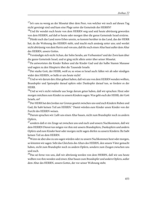 17
Ist's uns zu wenig an der Missetat über dem Peor, von welcher wir noch auf diesen Tag
nicht gereinigt sind und kam eine Plage unter die Gemeinde des HERRN?
18
Und ihr wendet euch heute von dem HERRN weg und seid heute abtrünnig geworden
von dem HERRN, auf daß er heute oder morgen über die ganze Gemeinde Israel erzürne.
19
Dünkt euch das Land eures Erbes unrein, so kommt herüber in das Land, das der HERR
hat, da die Wohnung des HERRN steht, und macht euch ansässig unter uns; und werdet
nicht abtrünnig von dem Herrn und von uns, daß ihr euch einen Altar baut außer dem Altar
des HERRN, unsers Gottes.
20
Versündigte sich nicht Achan, der Sohn Serahs, am Verbannten? und der Zorn kam über
die ganze Gemeinde Israel, und er ging nicht allein unter über seiner Missetat.
21
Da antworteten die Kinder Ruben und die Kinder Gad und der halbe Stamm Manasse
und sagten zu den Häuptern über die Tausende Israels:
22
Der starke Gott, der HERR, weiß es; so wisse es Israel auch: fallen wir ab oder sündigen
wider den HERRN, so helfe er uns heute nicht!
23
Und so wir darum den Altar gebaut haben, daß wir uns von dem HERRN wenden wollten,
Brandopfer und Speisopfer darauf opfern oder Dankopfer darauf tun, so fordere es der
HERR.
24
Und so wir's nicht vielmehr aus Sorge darum getan haben, daß wir sprachen: Heut oder
morgen möchten eure Kinder zu unsern Kindern sagen: Was geht euch der HERR, der Gott
Israels, an?
25
Der HERR hat den Jordan zur Grenze gesetzt zwischen uns und euch Kindern Ruben und
Gad; ihr habt keinen Teil am HERRN." Damit würden eure Kinder unsre Kinder von der
Furcht des HERRN weisen.
26
Darum sprachen wir: Laßt uns einen Altar bauen, nicht zum Brandopfer noch zu andern
Opfern,
27
sondern daß er ein Zeuge sei zwischen uns und euch und unsern Nachkommen, daß wir
dem HERRN Dienst tun mögen vor ihm mit unsern Brandopfern, Dankopfern und andern
Opfern und eure Kinder heut oder morgen nicht sagen dürfen zu unsern Kindern: Ihr habt
keinen Teil an dem HERRN.
28
Wenn sie aber also zu uns sagen würden oder zu unsern Nachkommen heut oder morgen,
so könnten wir sagen: Seht das Gleichnis des Altars des HERRN, den unsere Väter gemacht
haben, nicht zum Brandopfer noch zu andern Opfern, sondern zum Zeugen zwischen uns
und euch.
29
Das sei ferne von uns, daß wir abtrünnig werden von dem HERRN, daß wir uns heute
wollten von ihm wenden und einen Altar bauen zum Brandopfer und andern Opfern, außer
dem Altar des HERRN, unsers Gottes, der vor seiner Wohnung steht.
453
Joshua 22
 