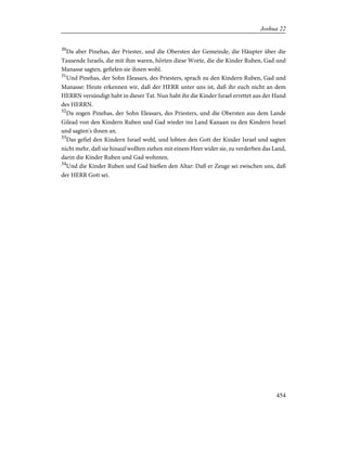 30
Da aber Pinehas, der Priester, und die Obersten der Gemeinde, die Häupter über die
Tausende Israels, die mit ihm waren, hörten diese Worte, die die Kinder Ruben, Gad und
Manasse sagten, gefielen sie ihnen wohl.
31
Und Pinehas, der Sohn Eleasars, des Priesters, sprach zu den Kindern Ruben, Gad und
Manasse: Heute erkennen wir, daß der HERR unter uns ist, daß ihr euch nicht an dem
HERRN versündigt habt in dieser Tat. Nun habt ihr die Kinder Israel errettet aus der Hand
des HERRN.
32
Da zogen Pinehas, der Sohn Eleasars, des Priesters, und die Obersten aus dem Lande
Gilead von den Kindern Ruben und Gad wieder ins Land Kanaan zu den Kindern Israel
und sagten's ihnen an.
33
Das gefiel den Kindern Israel wohl, und lobten den Gott der Kinder Israel und sagten
nicht mehr, daß sie hinauf wollten ziehen mit einem Heer wider sie, zu verderben das Land,
darin die Kinder Ruben und Gad wohnten.
34
Und die Kinder Ruben und Gad hießen den Altar: Daß er Zeuge sei zwischen uns, daß
der HERR Gott sei.
454
Joshua 22
 