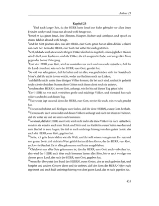 Kapitel 23
1
Und nach langer Zeit, da der HERR hatte Israel zur Ruhe gebracht vor allen ihren
Feinden umher und Josua nun alt und wohl betagt war,
2
berief er das ganze Israel, ihre Ältesten, Häupter, Richter und Amtleute, und sprach zu
ihnen: Ich bin alt und wohl betagt,
3
und ihr habt gesehen alles, was der HERR, euer Gott, getan hat an allen diesen Völkern
vor euch her; denn der HERR, euer Gott, hat selber für euch gestritten.
4
Seht, ich habe euch diese noch übrigen Völker durchs Los zugeteilt, einem jeglichen Stamm
sein Erbteil, vom Jordan an, und alle Völker, die ich ausgerottet habe, und am großen Meer
gegen der Sonne Untergang.
5
Und der HERR, euer Gott, wird sie ausstoßen vor euch und von euch vertreiben, daß ihr
ihr Land einnehmt, wie euch der HERR, euer Gott, geredet hat.
6
So seid nun sehr getrost, daß ihr haltet und tut alles, was geschrieben steht im Gesetzbuch
Mose's, daß ihr nicht davon weicht, weder zur Rechten noch zur Linken,
7
auf daß ihr nicht unter diese übrigen Völker kommt, die bei euch sind, und nicht gedenkt
noch schwört bei dem Namen ihrer Götter noch ihnen dient noch sie anbetet,
8
sondern dem HERRN, eurem Gott, anhangt, wie ihr bis auf diesen Tag getan habt.
9
Der HERR hat vor euch vertrieben große und mächtige Völker, und niemand hat euch
widerstanden bis auf diesen Tag.
10
Euer einer jagt tausend; denn der HERR, euer Gott, streitet für euch, wie er euch geredet
hat.
11
Darum so behütet aufs fleißigste eure Seelen, daß ihr dem HERRN, euren Gott, liebhabt.
12
Denn wo ihr euch umwendet und diesen Völkern anhangt und euch mit ihnen verheiratet,
daß ihr unter sie und sie unter euch kommen:
13
so wisset, daß der HERR, euer Gott, wird nicht mehr alle diese Völker vor euch vertreiben;
sondern sie werden euch zum Strick und Netz und zur Geißel in euren Seiten werden und
zum Stachel in eure Augen, bis daß er euch umbringe hinweg von dem guten Lande, das
euch der HERR, euer Gott, gegeben hat.
14
Siehe, ich gehe heute dahin wie alle Welt; und ihr sollt wissen von ganzem Herzen und
von ganzer Seele, daß nicht ein Wort gefehlt hat an all dem Guten, das der HERR, euer Gott,
euch verheißen hat. Es ist alles gekommen und keins ausgeblieben.
15
Gleichwie nun alles Gute gekommen ist, das der HERR, euer Gott, euch verheißen hat,
also wird der HERR auch über euch kommen lassen alles Böse, bis er euch vertilge von
diesem guten Land, das euch der HERR, euer Gott, gegeben hat,
16
wenn ihr übertretet den Bund des HERRN, eures Gottes, den er euch geboten hat, und
hingeht und andern Göttern dient und sie anbetet, daß der Zorn des HERRN über euch
ergrimmt und euch bald umbringt hinweg von dem guten Land, das er euch gegeben hat.
455
Joshua 23
 