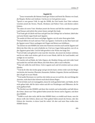 Kapitel 24
1
Josua versammelte alle Stämme Israels gen Sichem und berief die Ältesten von Israel,
die Häupter, Richter und Amtleute. Und da sie vor Gott getreten waren,
2
sprach er zum ganzen Volk: So sagt der HERR, der Gott Israels: Eure Väter wohnten
vorzeiten jenseit des Stroms, Tharah, Abrahams und Nahors Vater, und dienten andern
Göttern.
3
Da nahm ich euren Vater Abraham jenseit des Stroms und ließ ihn wandern im ganzen
Land Kanaan und mehrte ihm seinen Samen und gab ihm Isaak.
4
Und Isaak gab ich Jakob und Esau und gab Esau das Gebirge Seir zu besitzen. Jakob aber
und seine Kinder zogen hinab nach Ägypten.
5
Da sandte ich Mose und Aaron und plagte Ägypten, wie ich unter ihnen getan habe.
6
Darnach führte ich euch und eure Väter aus Ägypten. Und da ihr an das Meer kamt und
die Ägypter euren Vätern nachjagten mit Wagen und Reitern ans Schilfmeer,
7
da schrieen sie zum HERRN; der setzte eine Finsternis zwischen euch und die Ägypter und
führte das Meer über sie, und es bedeckte sie. Und eure Augen haben gesehen, was ich an
den Ägyptern getan habe. Und ihr habt gewohnt in der Wüste eine lange Zeit.
8
Und ich habe euch gebracht in das Land der Amoriter, die jenseit des Jordans wohnten;
und da sie wider euch stritten, gab ich sie in eure Hände, daß ihr ihr Land besaßet, und
vertilgte sie vor euch her.
9
Da machte sich auf Balak, der Sohn Zippors, der Moabiter König, und stritt wider Israel
und sandte hin und ließ rufen Bileam, den Sohn Beors, daß er euch verfluchte.
10
Aber ich wollte ihn nicht hören. Und er segnete euch und ich errettete euch aus seinen
Händen.
11
Und da ihr über den Jordan gingt und gen Jericho kamt, stritten wider euch die Bürger
von Jericho, die Amoriter, Pheresiter, Kanaaniter, Hethiter, Girgasiter, Heviter und Jebusiter;
aber ich gab sie in eure Hände.
12
Und sandte Hornissen vor euch her; die trieben sie aus vor euch her, die zwei Könige der
Amoriter, nicht durch dein Schwert noch durch deinen Bogen.
13
Und ich habe euch ein Land gegeben, daran ihr nicht gearbeitet habt, und Städte, die ihr
nicht gebaut habt, daß ihr darin wohnt und eßt von Weinbergen und Ölbäumen, die ihr
nicht gepflanzt habt.
14
So fürchtet nun den HERRN und dient ihm treulich und rechtschaffen und laßt fahren
die Götter, denen eure Väter gedient haben jenseit des Stroms und in Ägypten, und dient
dem HERRN.
15
Gefällt es euch aber nicht, daß ihr dem HERRN dient, so erwählt euch heute, wem ihr
dienen wollt: den Göttern, denen eure Väter gedient haben jenseit des Stroms, oder den
Göttern der Amoriter, in deren Land ihr wohnt. Ich aber und mein Haus wollen dem
HERRN dienen.
456
Joshua 24
 