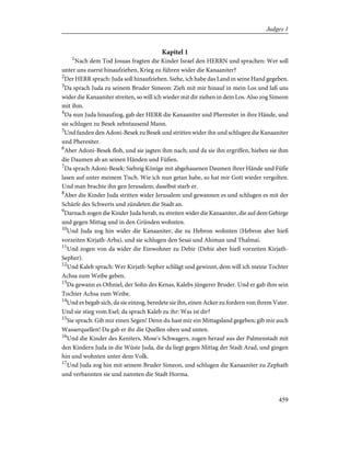 Kapitel 1
1
Nach dem Tod Josuas fragten die Kinder Israel den HERRN und sprachen: Wer soll
unter uns zuerst hinaufziehen, Krieg zu führen wider die Kanaaniter?
2
Der HERR sprach: Juda soll hinaufziehen. Siehe, ich habe das Land in seine Hand gegeben.
3
Da sprach Juda zu seinem Bruder Simeon: Zieh mit mir hinauf in mein Los und laß uns
wider die Kanaaniter streiten, so will ich wieder mit dir ziehen in dein Los. Also zog Simeon
mit ihm.
4
Da nun Juda hinaufzog, gab der HERR die Kanaaniter und Pheresiter in ihre Hände, und
sie schlugen zu Besek zehntausend Mann.
5
Und fanden den Adoni-Besek zu Besek und stritten wider ihn und schlugen die Kanaaniter
und Pheresiter.
6
Aber Adoni-Besek floh, und sie jagten ihm nach; und da sie ihn ergriffen, hieben sie ihm
die Daumen ab an seinen Händen und Füßen.
7
Da sprach Adoni-Besek: Siebzig Könige mit abgehauenen Daumen ihrer Hände und Füße
lasen auf unter meinem Tisch. Wie ich nun getan habe, so hat mir Gott wieder vergolten.
Und man brachte ihn gen Jerusalem; daselbst starb er.
8
Aber die Kinder Juda stritten wider Jerusalem und gewannen es und schlugen es mit der
Schärfe des Schwerts und zündeten die Stadt an.
9
Darnach zogen die Kinder Juda herab, zu streiten wider die Kanaaniter, die auf dem Gebirge
und gegen Mittag und in den Gründen wohnten.
10
Und Juda zog hin wider die Kanaaniter, die zu Hebron wohnten (Hebron aber hieß
vorzeiten Kirjath-Arba), und sie schlugen den Sesai und Ahiman und Thalmai.
11
Und zogen von da wider die Einwohner zu Debir (Debir aber hieß vorzeiten Kirjath-
Sepher).
12
Und Kaleb sprach: Wer Kirjath-Sepher schlägt und gewinnt, dem will ich meine Tochter
Achsa zum Weibe geben.
13
Da gewann es Othniel, der Sohn des Kenas, Kalebs jüngerer Bruder. Und er gab ihm sein
Tochter Achsa zum Weibe.
14
Und es begab sich, da sie einzog, beredete sie ihn, einen Acker zu fordern von ihrem Vater.
Und sie stieg vom Esel; da sprach Kaleb zu ihr: Was ist dir?
15
Sie sprach: Gib mir einen Segen! Denn du hast mir ein Mittagsland gegeben; gib mir auch
Wasserquellen! Da gab er ihr die Quellen oben und unten.
16
Und die Kinder des Keniters, Mose's Schwagers, zogen herauf aus der Palmenstadt mit
den Kindern Juda in die Wüste Juda, die da liegt gegen Mittag der Stadt Arad, und gingen
hin und wohnten unter dem Volk.
17
Und Juda zog hin mit seinem Bruder Simeon, und schlugen die Kanaaniter zu Zephath
und verbannten sie und nannten die Stadt Horma.
459
Judges 1
 