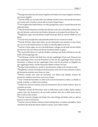 18
Dazu gewann Juda Gaza mit seinem Zugehör und Askalon mit seinem Zugehör und Ekron
mit seinem Zugehör.
19
Und der HERR war mit Juda, daß er das Gebirge einnahm; denn er konnte die Einwohner
im Grunde nicht vertreiben, darum daß sie eiserne Wagen hatten.
20
Und sie gaben dem Kaleb Hebron, wie Mose gesagt hatte; und er vertrieb daraus die drei
Söhne des Enak.
21
Aber die Kinder Benjamin vertrieben die Jebusiter nicht, die zu Jerusalem wohnten; son-
dern die Jebusiter wohnten bei den Kindern Benjamin zu Jerusalem bis auf diesen Tag.
22
Desgleichen zogen auch die Kinder Joseph hinauf gen Beth-El, und der HERR war mit
ihnen.
23
Und das Haus Josephs ließ auskundschaften Beth-El, das vorzeiten Lus hieß.
24
Und die Wächter sahen einen Mann aus der Stadt gehen und sprachen zu ihm: Weise
uns, wo wir in die Stadt kommen, so wollen wir Barmherzigkeit an dir tun.
25
Und da er ihnen zeigte, wo sie in die Stadt kämen, schlugen sie die Stadt mit der Schärfe
des Schwerts; aber den Mann und all sein Geschlecht ließen sie gehen.
26
Da zog derselbe Mann ins Land der Hethiter und baute eine Stadt und hieß sie Lus; die
heißt noch heutigestages also.
27
Und Manasse vertrieb nicht Beth-Sean mit den zugehörigen Orten noch Thaanach mit
den zugehörigen Orten noch die Einwohner zu Dor mit den zugehörigen Orten noch die
Einwohner zu Jibleam mit den zugehörigen Orten noch die Einwohner zu Megiddo mit
den zugehörigen Orten; und die Kanaaniter blieben wohnen im Land.
28
Da aber Israel mächtig war, machte es die Kanaaniter zinsbar und vertrieb sie nicht.
29
Desgleichen vertrieb auch Ephraim die Kanaaniter nicht, die zu Geser wohnten, sondern
die Kanaaniter wohnten unter ihnen zu Geser.
30
Sebulon vertrieb auch nicht die Einwohner von Kitron und Nahalol; sondern die
Kanaaniter wohnten unter ihnen und waren zinsbar.
31
Asser vertrieb die Einwohner zu Akko nicht noch die Einwohner zu Sidon, zu Ahelab, zu
Achsib, zu Helba, zu Aphik und zu Rehob;
32
sondern die Asseriter wohnten unter den Kanaanitern, die im Lande wohnten, denn sie
vertrieben sie nicht.
33
Naphthali vertrieb die Einwohner nicht zu Beth-Semes noch zu Beth-Anath, sondern
wohnte unter den Kanaanitern, die im Lande wohnten. Aber die zu Beth-Semes und zu
Beth-Anath wurden zinsbar.
34
Und die Amoriter drängten die Kinder Dan aufs Gebirge und ließen nicht zu, daß sie
herunter in den Grund kämen.
35
Und die Amoriter blieben wohnen auf dem Gebirge Heres, zu Ajalon und Saalbim. Doch
ward ihnen die Hand des Hauses Joseph zu schwer, und wurden zinsbar.
460
Judges 1
 