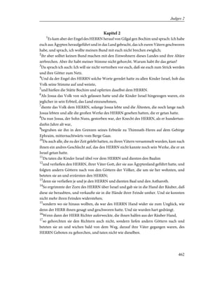 Kapitel 2
1
Es kam aber der Engel des HERRN herauf von Gilgal gen Bochim und sprach: Ich habe
euch aus Ägypten heraufgeführt und in das Land gebracht, das ich euren Vätern geschworen
habe, und sprach, ich wollte meinen Bund mit euch nicht brechen ewiglich;
2
ihr aber solltet keinen Bund machen mit den Einwohnern dieses Landes und ihre Altäre
zerbrechen. Aber ihr habt meiner Stimme nicht gehorcht. Warum habt ihr das getan?
3
Da sprach ich auch: Ich will sie nicht vertreiben vor euch, daß sie euch zum Strick werden
und ihre Götter zum Netz.
4
Und da der Engel des HERRN solche Worte geredet hatte zu allen Kinder Israel, hob das
Volk seine Stimme auf und weinte,
5
und hießen die Stätte Bochim und opferten daselbst dem HERRN.
6
Als Josua das Volk von sich gelassen hatte und die Kinder Israel hingezogen waren, ein
jeglicher in sein Erbteil, das Land einzunehmen,
7
diente das Volk dem HERRN, solange Josua lebte und die Ältesten, die noch lange nach
Josua lebten und alle die großen Werke des HERRN gesehen hatten, die er getan hatte.
8
Da nun Josua, der Sohn Nuns, gestorben war, der Knecht des HERRN, als er hundertun-
dzehn Jahre alt war,
9
begruben sie ihn in den Grenzen seines Erbteile zu Thimnath-Heres auf dem Gebirge
Ephraim, mitternachtwärts vom Berge Gaas.
10
Da auch alle, die zu der Zeit gelebt hatten, zu ihren Vätern versammelt wurden, kam nach
ihnen ein andres Geschlecht auf, das den HERRN nicht kannte noch sein Werke, die er an
Israel getan hatte.
11
Da taten die Kinder Israel übel vor dem HERRN und dienten den Baalim
12
und verließen den HERRN, ihrer Väter Gott, der sie aus Ägyptenland geführt hatte, und
folgten andern Göttern nach von den Göttern der Völker, die um sie her wohnten, und
beteten sie an und erzürnten den HERRN;
13
denn sie verließen je und je den HERRN und dienten Baal und den Astharoth.
14
So ergrimmte der Zorn des HERRN über Israel und gab sie in die Hand der Räuber, daß
diese sie beraubten, und verkaufte sie in die Hände ihrer Feinde umher. Und sie konnten
nicht mehr ihren Feinden widerstehen;
15
sondern wo sie hinaus wollten, da war des HERRN Hand wider sie zum Unglück, wie
denn der HERR ihnen gesagt und geschworen hatte. Und sie wurden hart gedrängt.
16
Wenn dann der HERR Richter auferweckte, die ihnen halfen aus der Räuber Hand,
17
so gehorchten sie den Richtern auch nicht, sondern liefen andern Göttern nach und
beteten sie an und wichen bald von dem Weg, darauf ihre Väter gegangen waren, des
HERRN Geboten zu gehorchen, und taten nicht wie dieselben.
462
Judges 2
 
