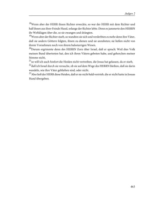 18
Wenn aber der HERR ihnen Richter erweckte, so war der HERR mit dem Richter und
half ihnen aus ihrer Feinde Hand, solange der Richter lebte. Denn es jammerte den HERRN
ihr Wehklagen über die, so sie zwangen und drängten.
19
Wenn aber der Richter starb, so wandten sie sich und verderbten es mehr denn ihre Väter,
daß sie andern Göttern folgten, ihnen zu dienen und sie anzubeten; sie ließen nicht von
ihrem Vornehmen noch von ihrem halsstarrigen Wesen.
20
Darum ergrimmte denn des HERRN Zorn über Israel, daß er sprach: Weil dies Volk
meinen Bund übertreten hat, den ich ihren Vätern geboten habe, und gehorchen meiner
Stimme nicht,
21
so will ich auch hinfort die Heiden nicht vertreiben, die Josua hat gelassen, da er starb,
22
daß ich Israel durch sie versuche, ob sie auf dem Wege des HERRN bleiben, daß sie darin
wandeln, wie ihre Väter geblieben sind, oder nicht.
23
Also ließ der HERR diese Heiden, daß er sie nicht bald vertrieb, die er nicht hatte in Josuas
Hand übergeben.
463
Judges 2
 