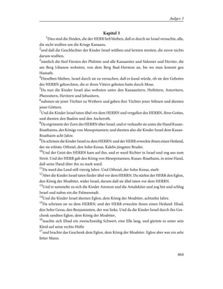 Kapitel 3
1
Dies sind die Heiden, die der HERR ließ bleiben, daß er durch sie Israel versuchte, alle,
die nicht wußten um die Kriege Kanaans,
2
und daß die Geschlechter der Kinder Israel wüßten und lernten streiten, die zuvor nichts
darum wußten,
3
nämlich die fünf Fürsten der Philister und alle Kanaaniter und Sidonier und Heviter, die
am Berg Libanon wohnten, von dem Berg Baal-Hermon an, bis wo man kommt gen
Hamath.
4
Dieselben blieben, Israel durch sie zu versuchen, daß es kund würde, ob sie den Geboten
des HERRN gehorchten, die er ihren Vätern geboten hatte durch Mose.
5
Da nun die Kinder Israel also wohnten unter den Kanaanitern, Hethitern, Amoritern,
Pheresitern, Hevitern und Jebusitern,
6
nahmen sie jener Töchter zu Weibern und gaben ihre Töchter jener Söhnen und dienten
jener Göttern.
7
Und die Kinder Israel taten übel vor dem HERRN und vergaßen des HERRN, ihres Gottes,
und dienten den Baalim und den Ascheroth.
8
Da ergrimmte der Zorn des HERRN über Israel, und er verkaufte sie unter die Hand Kusan-
Risathaims, des Königs von Mesopotamien; und dienten also die Kinder Israel dem Kusan-
Risathaim acht Jahre.
9
Da schrieen die Kinder Israel zu dem HERRN; und der HERR erweckte ihnen einen Heiland,
der sie erlöste; Othniel, den Sohn Kenas, Kalebs jüngsten Bruder.
10
Und der Geist des HERRN kam auf ihn, und er ward Richter in Israel und zog aus zum
Streit. Und der HERR gab den König von Mesopotamien, Kusan-Risathaim, in seine Hand,
daß seine Hand über ihn zu stark ward.
11
Da ward das Land still vierzig Jahre. Und Othniel, der Sohn Kenas, starb.
12
Aber die Kinder Israel taten fürder übel vor dem HERRN. Da stärkte der HERR den Eglon,
den König der Moabiter, wider Israel, darum daß sie übel taten vor dem HERRN.
13
Und er sammelte zu sich die Kinder Ammon und die Amalekiter und zog hin und schlug
Israel und nahm ein die Palmenstadt.
14
Und die Kinder Israel dienten Eglon, dem König der Moabiter, achtzehn Jahre.
15
Da schrieen sie zu dem HERRN; und der HERR erweckte ihnen einen Heiland: Ehud,
den Sohn Geras, den Benjaminiten, der war links. Und da die Kinder Israel durch ihn Ges-
chenk sandten Eglon, dem König der Moabiter,
16
machte sich Ehud ein zweischneidig Schwert, eine Elle lang, und gürtete es unter sein
Kleid auf seine rechte Hüfte
17
und brachte das Geschenk dem Eglon, dem König der Moabiter. Eglon aber war ein sehr
fetter Mann.
464
Judges 3
 