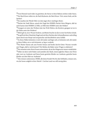 20
Vom Himmel ward wider sie gestritten; die Sterne in ihren Bahnen stritten wider Sisera.
21
Der Bach Kison wälzte sie, der Bach Kedumin, der Bach Kison. Tritt, meine Seele, auf die
Starken!
22
Da rasselten der Pferde Füße von dem Jagen ihrer mächtigen Reiter.
23
Fluchet der Stadt Meros, sprach der Engel des HERRN; fluchet ihren Bürgern, daß sie
nicht kamen dem HERRN zu Hilfe, zu Hilfe dem HERRN unter den Helden!
24
Gesegnet sei unter den Weibern Jael, das Weib Hebers, des Keniters; gesegnet sei sie in
der Hütte unter den Weibern!
25
Milch gab sie, da er Wasser forderte, und Butter brachte sie dar in einer herrlichen Schale.
26
Sie griff mit ihrer Hand den Nagel und mit ihrer Rechten den Schmiedhammer und schlug
Sisera durch sein Haupt und zerquetschte und durchbohrte seine Schläfe.
27
Zu ihren Füßen krümmte er sich, fiel nieder und legte sich; er krümmte sich, fiel nieder
zu ihren Füßen; wie er sich krümmte, so lag er verderbt.
28
Die Mutter Siseras sah zum Fenster hinaus und heulte durchs Gitter: Warum verzieht
sein Wagen, daß er nicht kommt? Wie bleiben die Räder seiner Wagen so dahinten?
29
Die weisesten unter ihren Frauen antworteten, da sie ihre Klageworte immer wiederholte:
30
Sollen sie denn nicht finden und austeilen den Raub, einem jeglichen Mann eine Dirne
oder zwei zur Ausbeute und Sisera bunte gestickte Kleider zur Ausbeute, gestickte bunte
Kleider um dem Hals zur Ausbeute?
31
Also müssen umkommen, HERR, alle deine Feinde! Die ihn aber liebhaben, müssen sein,
wie die Sonne aufgeht in ihrer Macht! -Und das Land war still vierzig Jahre.
469
Judges 5
 