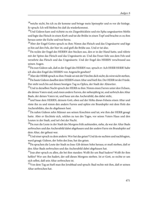 18
weiche nicht, bis ich zu dir komme und bringe mein Speisopfer und es vor dir hinlege.
Er sprach: Ich will bleiben bis daß du wiederkommst.
19
Und Gideon kam und richtete zu ein Ziegenböcklein und ein Epha ungesäuerten Mehls
und legte das Fleisch in einen Korb und tat die Brühe in einen Topf und brachte es zu ihm
heraus unter die Eiche und trat herzu.
20
Aber der Engel Gottes sprach zu ihm: Nimm das Fleisch und das Ungesäuerte und lege
es hin auf den Fels, der hier ist, und gieß die Brühe aus. Und er tat also.
21
Da reckte der Engel des HERRN den Stecken aus, den er in der Hand hatte, und rührte
mit der Spitze das Fleisch und das Ungesäuerte an. Und das Feuer fuhr aus dem Fels und
verzehrte das Fleisch und das Ungesäuerte. Und der Engel des HERRN verschwand aus
seinen Augen.
22
Da nun Gideon sah, daß es der Engel des HERRN war, sprach er: Ach HERR HERR! habe
ich also den Engel des HERRN von Angesicht gesehen?
23
Aber der HERR sprach zu ihm: Friede sei mit dir! Fürchte dich nicht; du wirst nicht sterben.
24
Da baute Gideon daselbst dem HERRN einen Altar und hieß ihn: Der HERR ist der Friede.
Der steht noch bis auf diesen heutigen Tag zu Ophra, der Stadt der Abiesriter.
25
Und in derselben Nacht sprach der HERR zu ihm: Nimm einen Farren unter den Ochsen,
die deines Vaters sind, und einen andern Farren, der siebenjährig ist, und zerbrich den Altar
Baals, der deines Vaters ist, und haue um das Ascherabild, das dabei steht,
26
und baue dem HERRN, deinem Gott, oben auf der Höhe dieses Felsens einen Altar und
rüste ihn zu und nimm den andern Farren und opfere ein Brandopfer mit dem Holz des
Ascherabildes, das du abgehauen hast.
27
Da nahm Gideon zehn Männer aus seinen Knechten und tat, wie ihm der HERR gesagt
hatte. Aber er fürchtete sich, solches zu tun des Tages, vor seines Vaters Haus und den
Leuten in der Stadt, und tat's bei der Nacht.
28
Da nun die Leute in der Stadt des Morgens früh aufstanden, siehe, da war der Altar Baals
zerbrochen und das Ascherabild dabei abgehauen und der andere Farre ein Brandopfer auf
dem Altar, der gebaut war.
29
Und einer sprach zu dem andern: Wer hat das getan? Und da sie suchten und nachfragten,
ward gesagt: Gideon, der Sohn des Joas, hat das getan.
30
Da sprachen die Leute der Stadt zu Joas: Gib deinen Sohn heraus; er muß sterben, daß er
den Altar Baals zerbrochen und das Ascherabild dabei abgehauen hat.
31
Joas aber sprach zu allen, die bei ihm standen: Wollt ihr um Baal hadern? Wollt ihr ihm
helfen? Wer um ihn hadert, der soll dieses Morgens sterben. Ist er Gott, so rechte er um
sich selbst, daß sein Altar zerbrochen ist.
32
Von dem Tag an hieß man ihn Jerubbaal und sprach: Baal rechte mit ihm, daß er seinen
Altar zerbrochen hat.
471
Judges 6
 