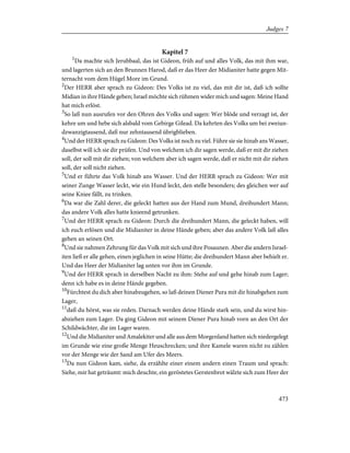 Kapitel 7
1
Da machte sich Jerubbaal, das ist Gideon, früh auf und alles Volk, das mit ihm war,
und lagerten sich an den Brunnen Harod, daß er das Heer der Midianiter hatte gegen Mit-
ternacht vom dem Hügel More im Grund.
2
Der HERR aber sprach zu Gideon: Des Volks ist zu viel, das mit dir ist, daß ich sollte
Midian in ihre Hände geben; Israel möchte sich rühmen wider mich und sagen: Meine Hand
hat mich erlöst.
3
So laß nun ausrufen vor den Ohren des Volks und sagen: Wer blöde und verzagt ist, der
kehre um und hebe sich alsbald vom Gebirge Gilead. Da kehrten des Volks um bei zweiun-
dzwanzigtausend, daß nur zehntausend übrigblieben.
4
Und der HERR sprach zu Gideon: Des Volks ist noch zu viel. Führe sie sie hinab ans Wasser,
daselbst will ich sie dir prüfen. Und von welchem ich dir sagen werde, daß er mit dir ziehen
soll, der soll mit dir ziehen; von welchem aber ich sagen werde, daß er nicht mit dir ziehen
soll, der soll nicht ziehen.
5
Und er führte das Volk hinab ans Wasser. Und der HERR sprach zu Gideon: Wer mit
seiner Zunge Wasser leckt, wie ein Hund leckt, den stelle besonders; des gleichen wer auf
seine Kniee fällt, zu trinken.
6
Da war die Zahl derer, die geleckt hatten aus der Hand zum Mund, dreihundert Mann;
das andere Volk alles hatte knieend getrunken.
7
Und der HERR sprach zu Gideon: Durch die dreihundert Mann, die geleckt haben, will
ich euch erlösen und die Midianiter in deine Hände geben; aber das andere Volk laß alles
gehen an seinen Ort.
8
Und sie nahmen Zehrung für das Volk mit sich und ihre Posaunen. Aber die andern Israel-
iten ließ er alle gehen, einen jeglichen in seine Hütte; die dreihundert Mann aber behielt er.
Und das Heer der Midianiter lag unten vor ihm im Grunde.
9
Und der HERR sprach in derselben Nacht zu ihm: Stehe auf und gehe hinab zum Lager;
denn ich habe es in deine Hände gegeben.
10
Fürchtest du dich aber hinabzugehen, so laß deinen Diener Pura mit dir hinabgehen zum
Lager,
11
daß du hörst, was sie reden. Darnach werden deine Hände stark sein, und du wirst hin-
abziehen zum Lager. Da ging Gideon mit seinem Diener Pura hinab vorn an den Ort der
Schildwächter, die im Lager waren.
12
Und die Midianiter und Amalekiter und alle aus dem Morgenland hatten sich niedergelegt
im Grunde wie eine große Menge Heuschrecken; und ihre Kamele waren nicht zu zählen
vor der Menge wie der Sand am Ufer des Meers.
13
Da nun Gideon kam, siehe, da erzählte einer einem andern einen Traum und sprach:
Siehe, mir hat geträumt: mich deuchte, ein geröstetes Gerstenbrot wälzte sich zum Heer der
473
Judges 7
 