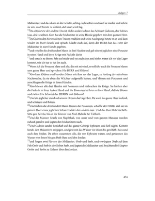 Midianiter; und da es kam an die Gezelte, schlug es dieselben und warf sie nieder und kehrte
sie um, das Oberste zu unterst, daß das Gezelt lag.
14
Da antwortete der andere: Das ist nichts anderes denn das Schwert Gideons, des Sohnes
Joas, des Israeliten. Gott hat die Midianiter in seine Hände gegeben mit dem ganzen Heer.
15
Da Gideon den hörte solchen Traum erzählen und seine Auslegung, betete er an und kam
wieder ins Heer Israels und sprach: Macht euch auf, denn der HERR hat das Heer der
Midianiter in eure Hände gegeben.
16
und er teilte die dreihundert Mann in drei Haufen und gab einem jeglichen eine Posaune
in seine Hand und leere Krüge mit Fackeln darin
17
und sprach zu ihnen: Seht auf mich und tut auch also; und siehe, wenn ich vor das Lager
komme, wie ich tue so tut ihr auch.
18
Wenn ich die Posaune blase und alle, die mit mir sind, so sollt ihr auch die Posaune blasen
ums ganze Heer und sprechen: Hie HERR und Gideon!
19
Also kam Gideon und hundert Mann mit ihm vor das Lager, zu Anfang der mittelsten
Nachtwache, da sie eben die Wächter aufgestellt hatten, und bliesen mit Posaunen und
zerschlugen die Krüge in ihren Händen.
20
Also bliesen alle drei Haufen mit Posaunen und zerbrachen die Krüge. Sie hielten aber
die Fackeln in ihrer linken Hand und die Posaunen in ihrer rechten Hand, daß sie bliesen
und riefen: Hie Schwert des HERRN und Gideons!
21
Und ein jeglicher stand auf seinem Ort um das Lager her. Da ward das ganze Heer laufend,
und schrieen und flohen.
22
Und indem die dreihundert Mann bliesen die Posaunen, schaffte der HERR, daß sie im
ganzen Heer eines jeglichen Schwert wider den andern war. Und das Heer floh bis Beth-
Sitta gen Zereda, bis an die Grenze von Abel-Mehola bei Tabbath.
23
Und die Männer Israels von Naphthali, von Asser und vom ganzen Manasse wurden
zuhauf gerufen und jagten den Midianitern nach.
24
Und Gideon sandte Botschaft auf das ganze Gebirge Ephraim und ließ sagen: Kommt
herab, den Midanitern entgegen, und gewinnt das Wasser vor ihnen bis gen Beth-Bara und
auch den Jordan. Da eilten zusammen alle, die von Ephraim waren, und gewannen das
Wasser vor ihnen bis gen Beth-Bara und den Jordan
25
und fingen zwei Fürsten der Midianiter, Oreb und Seeb, und erwürgten Oreb auf dem
Fels Oreb und Seeb in der Kelter Seeb, und jagten die Midianiter und brachten die Häupter
Orebs und Seebs zu Gideon über den Jordan.
474
Judges 7
 