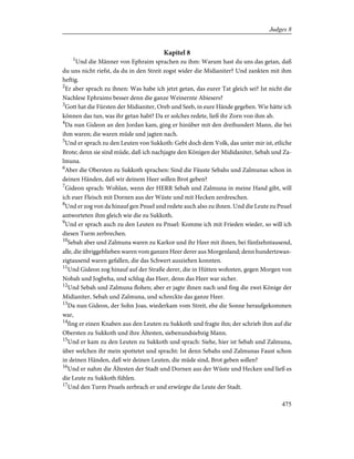 Kapitel 8
1
Und die Männer von Ephraim sprachen zu ihm: Warum hast du uns das getan, daß
du uns nicht riefst, da du in den Streit zogst wider die Midianiter? Und zankten mit ihm
heftig.
2
Er aber sprach zu ihnen: Was habe ich jetzt getan, das eurer Tat gleich sei? Ist nicht die
Nachlese Ephraims besser denn die ganze Weinernte Abiesers?
3
Gott hat die Fürsten der Midianiter, Oreb und Seeb, in eure Hände gegeben. Wie hätte ich
können das tun, was ihr getan habt? Da er solches redete, ließ ihr Zorn von ihm ab.
4
Da nun Gideon an den Jordan kam, ging er hinüber mit den dreihundert Mann, die bei
ihm waren; die waren müde und jagten nach.
5
Und er sprach zu den Leuten von Sukkoth: Gebt doch dem Volk, das unter mir ist, etliche
Brote; denn sie sind müde, daß ich nachjagte den Königen der Mididaniter, Sebah und Za-
lmuna.
6
Aber die Obersten zu Sukkoth sprachen: Sind die Fäuste Sebahs und Zalmunas schon in
deinen Händen, daß wir deinem Heer sollen Brot geben?
7
Gideon sprach: Wohlan, wenn der HERR Sebah und Zalmuna in meine Hand gibt, will
ich euer Fleisch mit Dornen aus der Wüste und mit Hecken zerdreschen.
8
Und er zog von da hinauf gen Pnuel und redete auch also zu ihnen. Und die Leute zu Pnuel
antworteten ihm gleich wie die zu Sukkoth.
9
Und er sprach auch zu den Leuten zu Pnuel: Komme ich mit Frieden wieder, so will ich
diesen Turm zerbrechen.
10
Sebah aber und Zalmuna waren zu Karkor und ihr Heer mit ihnen, bei fünfzehntausend,
alle, die übriggeblieben waren vom ganzen Heer derer aus Morgenland; denn hundertzwan-
zigtausend waren gefallen, die das Schwert ausziehen konnten.
11
Und Gideon zog hinauf auf der Straße derer, die in Hütten wohnten, gegen Morgen von
Nobah und Jogbeha, und schlug das Heer, denn das Heer war sicher.
12
Und Sebah und Zalmuna flohen; aber er jagte ihnen nach und fing die zwei Könige der
Midianiter, Sebah und Zalmuna, und schreckte das ganze Heer.
13
Da nun Gideon, der Sohn Joas, wiederkam vom Streit, ehe die Sonne heraufgekommen
war,
14
fing er einen Knaben aus den Leuten zu Sukkoth und fragte ihn; der schrieb ihm auf die
Obersten zu Sukkoth und ihre Ältesten, siebenundsiebzig Mann.
15
Und er kam zu den Leuten zu Sukkoth und sprach: Siehe, hier ist Sebah und Zalmuna,
über welchen ihr mein spottetet und spracht: Ist denn Sebahs und Zalmunas Faust schon
in deinen Händen, daß wir deinen Leuten, die müde sind, Brot geben sollen?
16
Und er nahm die Ältesten der Stadt und Dornen aus der Wüste und Hecken und ließ es
die Leute zu Sukkoth fühlen.
17
Und den Turm Pnuels zerbrach er und erwürgte die Leute der Stadt.
475
Judges 8
 