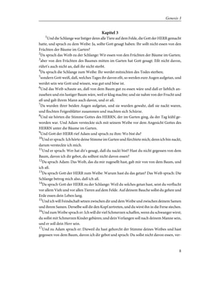 Kapitel 3
1
Und die Schlange war listiger denn alle Tiere auf dem Felde, die Gott der HERR gemacht
hatte, und sprach zu dem Weibe: Ja, sollte Gott gesagt haben: Ihr sollt nicht essen von den
Früchten der Bäume im Garten?
2
Da sprach das Weib zu der Schlange: Wir essen von den Früchten der Bäume im Garten;
3
aber von den Früchten des Baumes mitten im Garten hat Gott gesagt: Eßt nicht davon,
rührt's auch nicht an, daß ihr nicht sterbt.
4
Da sprach die Schlange zum Weibe: Ihr werdet mitnichten des Todes sterben;
5
sondern Gott weiß, daß, welches Tages ihr davon eßt, so werden eure Augen aufgetan, und
werdet sein wie Gott und wissen, was gut und böse ist.
6
Und das Weib schaute an, daß von dem Baum gut zu essen wäre und daß er lieblich an-
zusehen und ein lustiger Baum wäre, weil er klug machte; und sie nahm von der Frucht und
aß und gab ihrem Mann auch davon, und er aß.
7
Da wurden ihrer beiden Augen aufgetan, und sie wurden gewahr, daß sie nackt waren,
und flochten Feigenblätter zusammen und machten sich Schürze.
8
Und sie hörten die Stimme Gottes des HERRN, der im Garten ging, da der Tag kühl ge-
worden war. Und Adam versteckte sich mit seinem Weibe vor dem Angesicht Gottes des
HERRN unter die Bäume im Garten.
9
Und Gott der HERR rief Adam und sprach zu ihm: Wo bist du?
10
Und er sprach: Ich hörte deine Stimme im Garten und fürchtete mich; denn ich bin nackt,
darum versteckte ich mich.
11
Und er sprach: Wer hat dir's gesagt, daß du nackt bist? Hast du nicht gegessen von dem
Baum, davon ich dir gebot, du solltest nicht davon essen?
12
Da sprach Adam: Das Weib, das du mir zugesellt hast, gab mir von von dem Baum, und
ich aß.
13
Da sprach Gott der HERR zum Weibe: Warum hast du das getan? Das Weib sprach: Die
Schlange betrog mich also, daß ich aß.
14
Da sprach Gott der HERR zu der Schlange: Weil du solches getan hast, seist du verflucht
vor allem Vieh und vor allen Tieren auf dem Felde. Auf deinem Bauche sollst du gehen und
Erde essen dein Leben lang.
15
Und ich will Feindschaft setzen zwischen dir und dem Weibe und zwischen deinem Samen
und ihrem Samen. Derselbe soll dir den Kopf zertreten, und du wirst ihn in die Ferse stechen.
16
Und zum Weibe sprach er: Ich will dir viel Schmerzen schaffen, wenn du schwanger wirst;
du sollst mit Schmerzen Kinder gebären; und dein Verlangen soll nach deinem Manne sein,
und er soll dein Herr sein.
17
Und zu Adam sprach er: Dieweil du hast gehorcht der Stimme deines Weibes und hast
gegessen von dem Baum, davon ich dir gebot und sprach: Du sollst nicht davon essen, ver-
8
Genesis 3
 