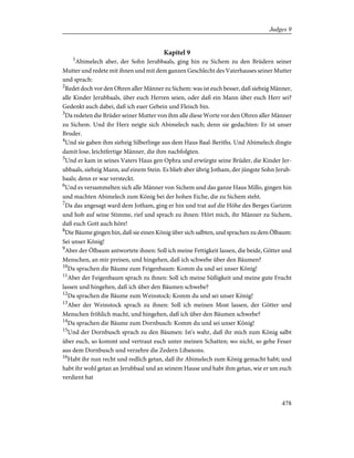 Kapitel 9
1
Abimelech aber, der Sohn Jerubbaals, ging hin zu Sichem zu den Brüdern seiner
Mutter und redete mit ihnen und mit dem ganzen Geschlecht des Vaterhauses seiner Mutter
und sprach:
2
Redet doch vor den Ohren aller Männer zu Sichem: was ist euch besser, daß siebzig Männer,
alle Kinder Jerubbaals, über euch Herren seien, oder daß ein Mann über euch Herr sei?
Gedenkt auch dabei, daß ich euer Gebein und Fleisch bin.
3
Da redeten die Brüder seiner Mutter von ihm alle diese Worte vor den Ohren aller Männer
zu Sichem. Und ihr Herz neigte sich Abimelech nach; denn sie gedachten: Er ist unser
Bruder.
4
Und sie gaben ihm siebzig Silberlinge aus dem Haus Baal-Beriths. Und Abimelech dingte
damit lose, leichtfertige Männer, die ihm nachfolgten.
5
Und er kam in seines Vaters Haus gen Ophra und erwürgte seine Brüder, die Kinder Jer-
ubbaals, siebzig Mann, auf einem Stein. Es blieb aber übrig Jotham, der jüngste Sohn Jerub-
baals; denn er war versteckt.
6
Und es versammelten sich alle Männer von Sichem und das ganze Haus Millo, gingen hin
und machten Abimelech zum König bei der hohen Eiche, die zu Sichem steht.
7
Da das angesagt ward dem Jotham, ging er hin und trat auf die Höhe des Berges Garizim
und hob auf seine Stimme, rief und sprach zu ihnen: Hört mich, ihr Männer zu Sichem,
daß euch Gott auch höre!
8
Die Bäume gingen hin, daß sie einen König über sich salbten, und sprachen zu dem Ölbaum:
Sei unser König!
9
Aber der Ölbaum antwortete ihnen: Soll ich meine Fettigkeit lassen, die beide, Götter und
Menschen, an mir preisen, und hingehen, daß ich schwebe über den Bäumen?
10
Da sprachen die Bäume zum Feigenbaum: Komm du und sei unser König!
11
Aber der Feigenbaum sprach zu ihnen: Soll ich meine Süßigkeit und meine gute Frucht
lassen und hingehen, daß ich über den Bäumen schwebe?
12
Da sprachen die Bäume zum Weinstock: Komm du und sei unser König!
13
Aber der Weinstock sprach zu ihnen: Soll ich meinen Most lassen, der Götter und
Menschen fröhlich macht, und hingehen, daß ich über den Bäumen schwebe?
14
Da sprachen die Bäume zum Dornbusch: Komm du und sei unser König!
15
Und der Dornbusch sprach zu den Bäumen: Ist's wahr, daß ihr mich zum König salbt
über euch, so kommt und vertraut euch unter meinen Schatten; wo nicht, so gehe Feuer
aus dem Dornbusch und verzehre die Zedern Libanons.
16
Habt ihr nun recht und redlich getan, daß ihr Abimelech zum König gemacht habt; und
habt ihr wohl getan an Jerubbaal und an seinem Hause und habt ihm getan, wie er um euch
verdient hat
478
Judges 9
 