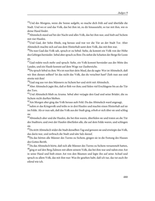 33
Und des Morgens, wenn die Sonne aufgeht, so mache dich früh auf und überfalle die
Stadt. Und wo er und das Volk, das bei ihm ist, zu dir hinauszieht, so tue mit ihm, wie es
deine Hand findet.
34
Abimelech stand auf bei der Nacht und alles Volk, das bei ihm war, und hielt auf Sichem
mit vier Haufen.
35
Und Gaal, der Sohn Ebeds, zog heraus und trat vor die Tür an der Stadt Tor. Aber
Abimelech machte sich auf aus dem Hinterhalt samt dem Volk, das mit ihm war.
36
Da nun Gaal das Volk sah, sprach er zu Sebul: Siehe, da kommt ein Volk von der Höhe
des Gebirges hernieder. Sebul aber sprach zu Ihm: Du siehst die Schatten der Berge für Leute
an.
37
Gaal redete noch mehr und sprach: Siehe, ein Volk kommt hernieder aus der Mitte des
Landes, und ein Haufe kommt auf dem Wege zur Zaubereiche.
38
Da sprach Sebul zu ihm: Wo ist nun hier dein Maul, das da sagte: Wer ist Abimelech, daß
wir ihm dienen sollten? Ist das nicht das Volk, das du verachtet hast? Zieh nun aus und
streite mit ihm!
39
Gaal zog aus vor den Männern zu Sichem her und stritt mit Abimelech.
40
Aber Abimelech jagte ihn, daß er floh vor ihm; und fielen viel Erschlagene bis an die Tür
des Tors.
41
Und Abimelech blieb zu Aruma. Sebul aber verjagte den Gaal und seine Brüder, die zu
Sichem nicht durften bleiben.
42
Am Morgen aber ging das Volk heraus aufs Feld. Da das Abimelech ward angesagt,
43
nahm er das Kriegsvolk und teilte es in drei Haufen und machte einen Hinterhalt auf sie
im Felde. Als er nun sah, daß das Volk aus der Stadt ging, erhob er sich über sie und schlug
sie.
44
Abimelech aber und die Haufen, die bei ihm waren, überfielen sie und traten an die Tür
des Stadttors; und zwei der Haufen überfielen alle, die auf dem Felde waren, und schlugen
sie.
45
Da stritt Abimelech wider die Stadt denselben Tag und gewann sie und erwürgte das Volk,
das darin war, und zerbrach die Stadt und säte Salz darauf.
46
Da das hörten alle Männer des Turms zu Sichem, gingen sie in die Festung des Hauses
des Gottes Berith.
47
Da das Abimelech hörte, daß sich alle Männer des Turms zu Sichem versammelt hatten,
48
ging er auf den Berg Zalmon mit allem seinem Volk, das bei ihm war und nahm eine Axt
in seine Hand und hieb einen Ast von den Bäumen und legte ihn auf seine Achsel und
sprach zu allem Volk, das mit ihm war: Was ihr gesehen habt, daß ich tue, das tut auch ihr
eilend wie ich.
480
Judges 9
 