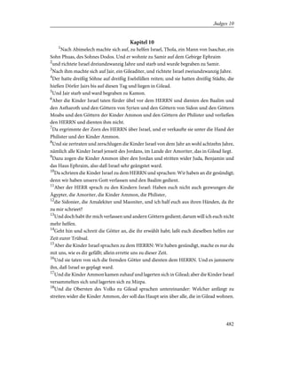 Kapitel 10
1
Nach Abimelech machte sich auf, zu helfen Israel, Thola, ein Mann von Isaschar, ein
Sohn Phuas, des Sohnes Dodos. Und er wohnte zu Samir auf dem Gebirge Ephraim
2
und richtete Israel dreiundzwanzig Jahre und starb und wurde begraben zu Samir.
3
Nach ihm machte sich auf Jair, ein Gileaditer, und richtete Israel zweiundzwanzig Jahre.
4
Der hatte dreißig Söhne auf dreißig Eselsfüllen reiten; und sie hatten dreißig Städte, die
hießen Dörfer Jairs bis auf diesen Tag und liegen in Gilead.
5
Und Jair starb und ward begraben zu Kamon.
6
Aber die Kinder Israel taten fürder übel vor dem HERRN und dienten den Baalim und
den Astharoth und den Göttern von Syrien und den Göttern von Sidon und den Göttern
Moabs und den Göttern der Kinder Ammon und den Göttern der Philister und verließen
den HERRN und dienten ihm nicht.
7
Da ergrimmte der Zorn des HERRN über Israel, und er verkaufte sie unter die Hand der
Philister und der Kinder Ammon.
8
Und sie zertraten und zerschlugen die Kinder Israel von dem Jahr an wohl achtzehn Jahre,
nämlich alle Kinder Israel jenseit des Jordans, im Lande der Amoriter, das in Gilead liegt.
9
Dazu zogen die Kinder Ammon über den Jordan und stritten wider Juda, Benjamin und
das Haus Ephraim, also daß Israel sehr geängstet ward.
10
Da schrieen die Kinder Israel zu dem HERRN und sprachen: Wir haben an dir gesündigt;
denn wir haben unsern Gott verlassen und den Baalim gedient.
11
Aber der HERR sprach zu den Kindern Israel: Haben euch nicht auch gezwungen die
Ägypter, die Amoriter, die Kinder Ammon, die Philister,
12
die Sidonier, die Amalekiter und Maoniter, und ich half euch aus ihren Händen, da ihr
zu mir schrieet?
13
Und doch habt ihr mich verlassen und andern Göttern gedient; darum will ich euch nicht
mehr helfen.
14
Geht hin und schreit die Götter an, die ihr erwählt habt; laßt euch dieselben helfen zur
Zeit eurer Trübsal.
15
Aber die Kinder Israel sprachen zu dem HERRN: Wir haben gesündigt, mache es nur du
mit uns, wie es dir gefällt; allein errette uns zu dieser Zeit.
16
Und sie taten von sich die fremden Götter und dienten dem HERRN. Und es jammerte
ihn, daß Israel so geplagt ward.
17
Und die Kinder Ammon kamen zuhauf und lagerten sich in Gilead; aber die Kinder Israel
versammelten sich und lagerten sich zu Mizpa.
18
Und die Obersten des Volks zu Gilead sprachen untereinander: Welcher anfängt zu
streiten wider die Kinder Ammon, der soll das Haupt sein über alle, die in Gilead wohnen.
482
Judges 10
 