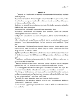 Kapitel 11
1
Jephthah, ein Gileaditer, war ein streibarer Held, aber ein Hurenkind. Gilead aber hatte
Jephthah gezeugt.
2
Da aber das Weib Gileads ihm Kinder gebar und des Weibes Kinder groß wurden, stießen
sie Jephthah aus und sprachen zu ihm: Du sollst nicht erben in unsers Vaters Haus; denn
du bist eines andern Weibes Sohn.
3
Da floh er vor seinen Brüdern und wohnte im Lande Tob. Und es sammelten sich zu ihm
lose Leute und zogen aus mit ihm.
4
Und über etliche Zeit hernach stritten die Kinder Ammon mit Israel.
5
Da nun die Kinder Ammon also stritten mit Israel, gingen die Ältesten von Gilead hin,
daß sie Jephthah holten aus dem Lande Tob,
6
und sprachen zu ihm: Komm und sei unser Hauptmann, daß wir streiten wider die Kinder
Ammon.
7
Aber Jephthah sprach zu den Ältesten von Gilead: Seid ihr es nicht, die mich hassen und
aus meines Vaters Haus gestoßen haben? Und nun kommt ihr zu mir, weil ihr in Trübsal
seid?
8
Die Ältesten von Gilead sprachen zu Jephthah: Darum kommen wir nun wieder zu dir,
daß du mit uns ziehst und hilfst uns streiten wider die Kinder Ammon und seist unser
Haupt über alle, die in Gilead wohnen.
9
Jephthah sprach zu den Ältesten von Gilead: So ihr mich wieder holet, zu streiten wider
die Kinder Ammon, und der HERR sie vor mir dahingeben wird, soll ich dann euer Haupt
sein?
10
Die Ältesten von Gilead sprachen zu Jephthah: Der HERR sei Zuhörer zwischen uns, wo
wir nicht tun, wie du gesagt hast.
11
Also ging Jephthah mit den Ältesten von Gilead; und das Volk setzte ihn zum Haupt und
Obersten über sich. Und Jephthah redete solches alles vor dem HERRN zu Mizpa.
12
Da sandte Jephthah Botschaft zum König der Kinder Ammon und ließ ihm sagen: Was
hast du mit mir zu schaffen, daß du kommst zu mir, wider mein Land zu streiten?
13
Der König der Kinder Ammon antwortete den Boten Jephthahs: Darum daß Israel mein
Land genommen hat, da sie aus Ägypten zogen, vom Arnon an bis an den Jabbok und wieder
bis zum Jordan; so gib mir's nun wieder mit Frieden.
14
Jephthah aber sandte noch mehr Boten zum König der Kinder Ammon,
15
die sprachen zu ihm: So spricht Jephthah: Israel hat kein Land genommen, weder den
Moabitern noch den Kindern Ammon.
16
Denn da sie aus Ägypten zogen, wandelte Israel durch die Wüste bis ans Schilfmeer und
kam gen Kades
483
Judges 11
 