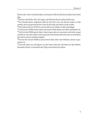 flucht sei der Acker um deinetwillen, mit Kummer sollst du dich darauf nähren dein Leben
lang.
18
Dornen und Disteln soll er dir tragen, und sollst das Kraut auf dem Felde essen.
19
Im Schweiße deines Angesichts sollst du dein Brot essen, bis daß du wieder zu Erde
werdest, davon du genommen bist. Denn du bist Erde und sollst zu Erde werden.
20
Und Adam hieß sein Weib Eva, darum daß sie eine Mutter ist aller Lebendigen.
21
Und Gott der HERR machte Adam und seinem Weibe Röcke von Fellen und kleidete sie.
22
Und Gott der HERR sprach: Siehe, Adam ist geworden wie unsereiner und weiß, was gut
und böse ist. Nun aber, daß er nicht ausstrecke seine Hand und breche auch von dem Baum
des Lebens und esse und lebe ewiglich!
23
Da wies ihn Gott der HERR aus dem Garten Eden, daß er das Feld baute, davon er gen-
ommen ist,
24
und trieb Adam aus und lagerte vor den Garten Eden die Cherubim mit dem bloßen,
hauenden Schwert, zu bewahren den Weg zu dem Baum des Lebens.
9
Genesis 3
 