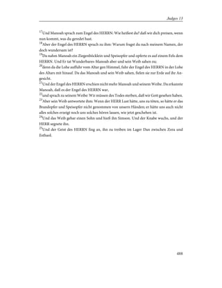 17
Und Manoah sprach zum Engel des HERRN: Wie heißest du? daß wir dich preisen, wenn
nun kommt, was du geredet hast.
18
Aber der Engel des HERRN sprach zu ihm: Warum fragst du nach meinem Namen, der
doch wundersam ist?
19
Da nahm Manoah ein Ziegenböcklein und Speisopfer und opferte es auf einem Fels dem
HERRN. Und Er tat Wunderbares-Manoah aber und sein Weib sahen zu;
20
denn da die Lohe auffuhr vom Altar gen Himmel, fuhr der Engel des HERRN in der Lohe
des Altars mit hinauf. Da das Manoah und sein Weib sahen, fielen sie zur Erde auf ihr An-
gesicht.
21
Und der Engel des HERRN erschien nicht mehr Manoah und seinem Weibe. Da erkannte
Manoah, daß es der Engel des HERRN war,
22
und sprach zu seinem Weibe: Wir müssen des Todes sterben, daß wir Gott gesehen haben.
23
Aber sein Weib antwortete ihm: Wenn der HERR Lust hätte, uns zu töten, so hätte er das
Brandopfer und Speisopfer nicht genommen von unsern Händen; er hätte uns auch nicht
alles solches erzeigt noch uns solches hören lassen, wie jetzt geschehen ist.
24
Und das Weib gebar einen Sohn und hieß ihn Simson. Und der Knabe wuchs, und der
HERR segnete ihn.
25
Und der Geist des HERRN fing an, ihn zu treiben im Lager Dan zwischen Zora und
Esthaol.
488
Judges 13
 