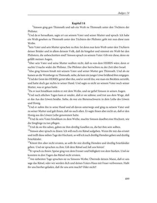 Kapitel 14
1
Simson ging gen Thimnath und sah ein Weib zu Thimnath unter den Töchtern der
Philister.
2
Und da er heraufkam, sagte er's an seinem Vater und seiner Mutter und sprach: Ich habe
ein Weib gesehen zu Thimnath unter den Töchtern der Philister; gebt mir nun diese zum
Weibe.
3
Sein Vater und sein Mutter sprachen zu ihm: Ist denn nun kein Weib unter den Töchtern
deiner Brüder und in allem deinem Volk, daß du hingehst und nimmst ein Weib bei den
Philistern, die unbeschnitten sind? Simson sprach zu seinem Vater: Gib mir diese; denn sie
gefällt meinen Augen.
4
Aber sein Vater und seine Mutter wußten nicht, daß es von dem HERRN wäre; denn er
suchte Ursache wider die Philister. Die Philister aber herrschten zu der Zeit über Israel.
5
Also ging Simson hinab mit seinem Vater und seiner Mutter gen Thimnath. Und als sie
kamen an die Weinberge zu Thimnath, siehe, da kam ein junger Löwe brüllend ihm entgegen.
6
Und der Geist des HERRN geriet über ihn, und er zerriß ihn, wie man ein Böcklein zerreißt,
und hatte doch gar nichts in seiner Hand. Und sagte es nicht an seinem Vater noch seiner
Mutter, was er getan hatte.
7
Da er nun hinabkam redete er mit dem Weibe, und sie gefiel Simson in seinen Augen.
8
Und nach etlichen Tagen kam er wieder, daß er sie nähme; und trat aus dem Wege, daß
er das Aas des Löwen besähe. Siehe, da war ein Bienenschwarm in dem Leibe des Löwen
und Honig.
9
Und er nahm ihn in seine Hand und aß davon unterwegs und ging zu seinem Vater und
zu seiner Mutter und gab ihnen, daß sie auch aßen. Er sagte ihnen aber nicht an, daß er den
Honig aus des Löwen Leibe genommen hatte.
10
Und da sein Vater hinabkam zu dem Weibe, machte Simson daselbst eine Hochzeit, wie
die Jünglinge zu tun pflegen.
11
Und da sie ihn sahen, gaben sie ihm dreißig Gesellen zu, die bei ihm sein sollten.
12
Simson aber sprach zu ihnen: Ich will euch ein Rätsel aufgeben. Wenn ihr mir das erratet
und trefft diese sieben Tage der Hochzeit, so will ich euch dreißig Hemden geben und dreißig
Feierkleider.
13
Könnt ihrs aber nicht erraten, so sollt ihr mir dreißig Hemden und dreißig Feierkleider
geben. Und sie sprachen zu ihm: Gib dein Rätsel auf; laß uns hören!
14
Er sprach zu ihnen: Speise ging von dem Fresser und Süßigkeit von dem Starken. Und sie
konnten in drei Tagen das Rätsel nicht erraten.
15
Am siebenten Tage sprachen sie zu Simsons Weibe: Überrede deinen Mann, daß er uns
sage das Rätsel, oder wir werden dich und deines Vaters Haus mit Feuer verbrennen. Habt
ihr uns hierher geladen, daß ihr uns arm macht? Oder nicht?
489
Judges 14
 