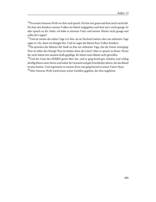 16
Da weinte Simsons Weib vor ihm und sprach: Du bist mir gram und hast mich nicht lieb.
Du hast den Kindern meines Volkes ein Rätsel aufgegeben und hast mir's nicht gesagt. Er
aber sprach zu ihr: Siehe, ich habe es meinem Vater und meiner Mutter nicht gesagt und
sollte dir's sagen?
17
Und sie weinte die sieben Tage vor ihm, da sie Hochzeit hatten; aber am siebenten Tage
sagte er's ihr, denn sie drängte ihn. Und sie sagte das Rätsel ihres Volkes Kindern.
18
Da sprachen die Männer der Stadt zu ihm am siebenten Tage, ehe die Sonne unterging:
Was ist süßer den Honig? Was ist stärker denn der Löwe? Aber er sprach zu ihnen: Wenn
ihr nicht hättet mit meinem Kalb gepflügt, ihr hättet mein Rätsel nicht getroffen.
19
Und der Geist des HERRN geriet über ihn, und er ging hinab gen Askalon und schlug
dreißig Mann unter ihnen und nahm ihr Gewand und gab Feierkleider denen, die das Rätsel
erraten hatten. Und ergrimmte in seinem Zorn und ging herauf in seines Vaters Haus.
20
Aber Simsons Weib ward einem seiner Gesellen gegeben, der ihm zugehörte.
490
Judges 14
 