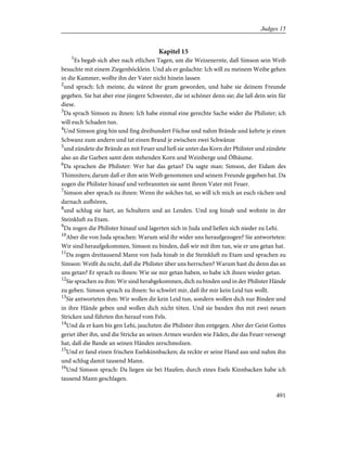 Kapitel 15
1
Es begab sich aber nach etlichen Tagen, um die Weizenernte, daß Simson sein Weib
besuchte mit einem Ziegenböcklein. Und als er gedachte: Ich will zu meinem Weibe gehen
in die Kammer, wollte ihn der Vater nicht hinein lassen
2
und sprach: Ich meinte, du wärest ihr gram geworden, und habe sie deinem Freunde
gegeben. Sie hat aber eine jüngere Schwester, die ist schöner denn sie; die laß dein sein für
diese.
3
Da sprach Simson zu ihnen: Ich habe einmal eine gerechte Sache wider die Philister; ich
will euch Schaden tun.
4
Und Simson ging hin und fing dreihundert Füchse und nahm Brände und kehrte je einen
Schwanz zum andern und tat einen Brand je zwischen zwei Schwänze
5
und zündete die Brände an mit Feuer und ließ sie unter das Korn der Philister und zündete
also an die Garben samt dem stehenden Korn und Weinberge und Ölbäume.
6
Da sprachen die Philister: Wer hat das getan? Da sagte man: Simson, der Eidam des
Thimniters; darum daß er ihm sein Weib genommen und seinem Freunde gegeben hat. Da
zogen die Philister hinauf und verbrannten sie samt ihrem Vater mit Feuer.
7
Simson aber sprach zu ihnen: Wenn ihr solches tut, so will ich mich an euch rächen und
darnach aufhören,
8
und schlug sie hart, an Schultern und an Lenden. Und zog hinab und wohnte in der
Steinkluft zu Etam.
9
Da zogen die Philister hinauf und lagerten sich in Juda und ließen sich nieder zu Lehi.
10
Aber die von Juda sprachen: Warum seid ihr wider uns heraufgezogen? Sie antworteten:
Wir sind heraufgekommen, Simson zu binden, daß wir mit ihm tun, wie er uns getan hat.
11
Da zogen dreitausend Mann von Juda hinab in die Steinkluft zu Etam und sprachen zu
Simson: Weißt du nicht, daß die Philister über uns herrschen? Warum hast du denn das an
uns getan? Er sprach zu ihnen: Wie sie mir getan haben, so habe ich ihnen wieder getan.
12
Sie sprachen zu ihm: Wir sind herabgekommen, dich zu binden und in der Philister Hände
zu geben. Simson sprach zu ihnen: So schwört mir, daß ihr mir kein Leid tun wollt.
13
Sie antworteten ihm: Wir wollen dir kein Leid tun, sondern wollen dich nur Binden und
in ihre Hände geben und wollen dich nicht töten. Und sie banden ihn mit zwei neuen
Stricken und führten ihn herauf vom Fels.
14
Und da er kam bis gen Lehi, jauchzten die Philister ihm entgegen. Aber der Geist Gottes
geriet über ihn, und die Stricke an seinen Armen wurden wie Fäden, die das Feuer versengt
hat, daß die Bande an seinen Händen zerschmolzen.
15
Und er fand einen frischen Eselskinnbacken; da reckte er seine Hand aus und nahm ihn
und schlug damit tausend Mann.
16
Und Simson sprach: Da liegen sie bei Haufen; durch eines Esels Kinnbacken habe ich
tausend Mann geschlagen.
491
Judges 15
 