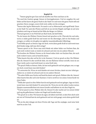 Kapitel 16
1
Simson ging hin gen Gaza und sah daselbst eine Hure und kam zu ihr.
2
Da ward den Gazitern gesagt: Simson ist hereingekommen. Und sie umgaben ihn und
ließen auf ihn lauern die ganze Nacht in der Stadt Tor und waren die ganze Nacht still und
sprachen: Harre; morgen, wenn's licht wird, wollen wir ihn erwürgen.
3
Simson aber lag bis Mitternacht. Da stand er auf zu Mitternacht und ergriff beide Türen
an der Stadt Tor samt den Pfosten und hob sie aus mit den Riegeln und legte sie auf seine
Schultern und trug sie hinauf auf die Höhe des Berges vor Hebron.
4
Darnach gewann er ein Weib lieb am Bach Sorek, die hieß Delila.
5
Zu der kamen der Philister Fürsten hinauf und sprachen zu ihr: Überrede ihn und siehe,
worin er solche große Kraft hat und womit wir ihn übermögen, daß wir ihn binden und
zwingen, so wollen wir dir geben ein jeglicher tausendundhundert Silberlinge.
6
Und Delila sprach zu Simson: Sage mir doch, worin deine große Kraft sei und womit man
dich binden möge, daß man dich zwinge?
7
Simson sprach zu ihr: Wenn man mich bände mit sieben Seilen von frischem Bast, die
noch nicht verdorrt sind, so würde ich schwach und wäre wie ein anderer Mensch.
8
Da brachten der Philister Fürsten zu ihr hinauf sieben Seile von frischem Bast, die noch
nicht verdorrt waren; und sie band ihn damit.
9
(Man lauerte ihm aber auf bei ihr in der Kammer.) Und sie sprach zu ihm: Die Philister
über dir, Simson! Er aber zerriß die Seile, wie eine flächsene Schnur zerreißt, wenn sie ans
Feuer riecht; und es ward nicht kund, wo seine Kraft wäre.
10
Da sprach Delila zu Simson: Siehe, du hast mich getäuscht und mir gelogen; nun, so sage
mir doch, womit kann man dich binden?
11
Er antwortete ihr: Wenn sie mich bänden mit neuen Stricken, damit nie eine Arbeit ges-
chehen ist, so würde ich schwach und wie ein anderer Mensch.
12
Da nahm Delila neue Stricke und band ihn damit und sprach: Philister über dir, Simson!
(Man lauerte ihm aber auf in der Kammer.) Und er zerriß sie von seinen Armen herab wie
einen Faden.
13
Delila aber sprach zu ihm: Bisher hast du mich getäuscht und mir gelogen. Sage mir doch,
womit kann man dich binden? Er antwortete ihr: Wenn du mir die sieben Locken meines
Hauptes zusammenflöchtest mit einem Gewebe und heftetest sie mit dem Nagel ein.
14
Und sie sprach zu ihm: Philister über dir, Simson! Er aber wachte auf von seinem Schlaf
und zog die geflochtenen Locken mit Nagel und Gewebe heraus.
15
Da sprach sie zu ihm: Wie kannst du sagen, du habest mich lieb, so dein Herz doch nicht
mit mir ist? Dreimal hast du mich getäuscht und mir nicht gesagt, worin deine große Kraft
sei.
16
Da sie ihn aber drängte mit ihren Worten alle Tage und ihn zerplagte, ward seine Seele
matt bis an den Tod,
493
Judges 16
 