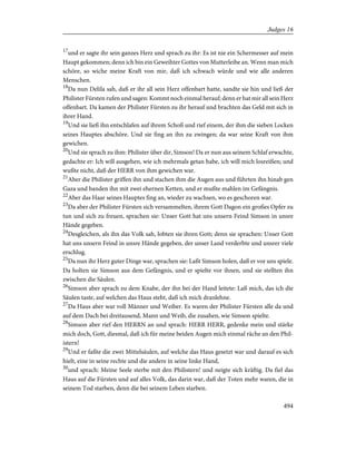 17
und er sagte ihr sein ganzes Herz und sprach zu ihr: Es ist nie ein Schermesser auf mein
Haupt gekommen; denn ich bin ein Geweihter Gottes von Mutterleibe an. Wenn man mich
schöre, so wiche meine Kraft von mir, daß ich schwach würde und wie alle anderen
Menschen.
18
Da nun Delila sah, daß er ihr all sein Herz offenbart hatte, sandte sie hin und ließ der
Philister Fürsten rufen und sagen: Kommt noch einmal herauf; denn er hat mir all sein Herz
offenbart. Da kamen der Philister Fürsten zu ihr herauf und brachten das Geld mit sich in
ihrer Hand.
19
Und sie ließ ihn entschlafen auf ihrem Schoß und rief einem, der ihm die sieben Locken
seines Hauptes abschöre. Und sie fing an ihn zu zwingen; da war seine Kraft von ihm
gewichen.
20
Und sie sprach zu ihm: Philister über dir, Simson! Da er nun aus seinem Schlaf erwachte,
gedachte er: Ich will ausgehen, wie ich mehrmals getan habe, ich will mich losreißen; und
wußte nicht, daß der HERR von ihm gewichen war.
21
Aber die Philister griffen ihn und stachen ihm die Augen aus und führten ihn hinab gen
Gaza und banden ihn mit zwei ehernen Ketten, und er mußte mahlen im Gefängnis.
22
Aber das Haar seines Hauptes fing an, wieder zu wachsen, wo es geschoren war.
23
Da aber der Philister Fürsten sich versammelten, ihrem Gott Dagon ein großes Opfer zu
tun und sich zu freuen, sprachen sie: Unser Gott hat uns unsern Feind Simson in unsre
Hände gegeben.
24
Desgleichen, als ihn das Volk sah, lobten sie ihren Gott; denn sie sprachen: Unser Gott
hat uns unsern Feind in unsre Hände gegeben, der unser Land verderbte und unsrer viele
erschlug.
25
Da nun ihr Herz guter Dinge war, sprachen sie: Laßt Simson holen, daß er vor uns spiele.
Da holten sie Simson aus dem Gefängnis, und er spielte vor ihnen, und sie stellten ihn
zwischen die Säulen.
26
Simson aber sprach zu dem Knabe, der ihn bei der Hand leitete: Laß mich, das ich die
Säulen taste, auf welchen das Haus steht, daß ich mich dranlehne.
27
Da Haus aber war voll Männer und Weiber. Es waren der Philister Fürsten alle da und
auf dem Dach bei dreitausend, Mann und Weib, die zusahen, wie Simson spielte.
28
Simson aber rief den HERRN an und sprach: HERR HERR, gedenke mein und stärke
mich doch, Gott, diesmal, daß ich für meine beiden Augen mich einmal räche an den Phil-
istern!
29
Und er faßte die zwei Mittelsäulen, auf welche das Haus gesetzt war und darauf es sich
hielt, eine in seine rechte und die andere in seine linke Hand,
30
und sprach: Meine Seele sterbe mit den Philistern! und neigte sich kräftig. Da fiel das
Haus auf die Fürsten und auf alles Volk, das darin war, daß der Toten mehr waren, die in
seinem Tod starben, denn die bei seinem Leben starben.
494
Judges 16
 