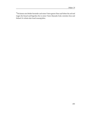 31
Da kamen sein Brüder hernieder und seines Vaters ganzes Haus und hoben ihn auf und
trugen ihn hinauf und begruben ihn in seines Vaters Manoahs Grab, zwischen Zora und
Esthaol. Er richtete aber Israel zwanzig Jahre.
495
Judges 16
 