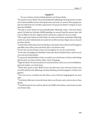 Kapitel 17
1
Es war ein Mann auf dem Gebirge Ephraim, mit Namen Micha.
2
Der sprach zu seiner Mutter: Die tausendundhundert Silberlinge, die dir genommen worden
sind und derenthalben du den Fluch gesprochen und auch vor meinen Ohren gesagt hast,
sieh, das Geld ist bei mir; ich habe es genommen. Da sprach sein Mutter: Gesegnet sei mein
Sohn dem HERRN!
3
Also gab er seiner Mutter die tausendundhundert Silberlinge wieder. Und seine Mutter
sprach: Ich habe das Geld dem HERRN geheiligt von meiner Hand für meinen Sohn, daß
man ein Bildnis und einen Abgott machen soll; darum so gebe ich's dir nun wieder.
4
Aber er gab seiner Mutter das Geld wieder. Da nahm seine Mutter zweihundert Silberlinge
und tat sie zu dem Goldschmied; der machte ihr ein Bild und einen Abgott, das war darnach
im Hause Michas.
5
Und der Mann Micha hatte also ein Gotteshaus; und machte einen Leibrock und Hausgötzen
und füllte seiner Söhne einem die Hand, daß er sein Priester ward.
6
Zu der Zeit war kein König in Israel, und ein jeglicher tat, was ihn recht deuchte.
7
Es war aber ein Jüngling von Bethlehem-Juda unter dem Geschlecht Juda's, und er war ein
Levit und war fremd daselbst.
8
Er zog aus der Stadt Bethlehem-Juda, zu wandern, wo er hin konnte. Und da er aufs Gebirge
Ephraim kam zum Hause Michas, daß er seinen Weg ginge,
9
fragte ihn Micha: Wo kommst du her? Er antwortete ihm: Ich bin ein Levit von Bethlehem-
Juda und wandere, wo ich hin kann.
10
Micha aber sprach zu ihm: Bleibe bei mir, du sollst mein Vater und mein Priester sein;
ich will dir jährlich zehn Silberlinge und deine Kleidung und Nahrung geben. Und der Levit
ging hin.
11
Der Levit trat an, zu bleiben bei dem Mann; und er hielt den Jüngling gleich wie einen
Sohn.
12
Und Micha füllte dem Leviten die Hand, daß er sein Priester ward, und war also im Haus
Michas.
13
Und Micha sprach: Nun weiß ich, daß mir der HERR wird wohltun, weil ich einen Leviten
zum Priester habe.
496
Judges 17
 