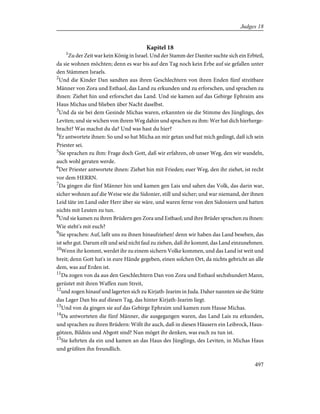 Kapitel 18
1
Zu der Zeit war kein König in Israel. Und der Stamm der Daniter suchte sich ein Erbteil,
da sie wohnen möchten; denn es war bis auf den Tag noch kein Erbe auf sie gefallen unter
den Stämmen Israels.
2
Und die Kinder Dan sandten aus ihren Geschlechtern von ihren Enden fünf streitbare
Männer von Zora und Esthaol, das Land zu erkunden und zu erforschen, und sprachen zu
ihnen: Ziehet hin und erforschet das Land. Und sie kamen auf das Gebirge Ephraim ans
Haus Michas und blieben über Nacht daselbst.
3
Und da sie bei dem Gesinde Michas waren, erkannten sie die Stimme des Jünglings, des
Leviten; und sie wichen von ihrem Weg dahin und sprachen zu ihm: Wer hat dich hierherge-
bracht? Was machst du da? Und was hast du hier?
4
Er antwortete ihnen: So und so hat Micha an mir getan und hat mich gedingt, daß ich sein
Priester sei.
5
Sie sprachen zu ihm: Frage doch Gott, daß wir erfahren, ob unser Weg, den wir wandeln,
auch wohl geraten werde.
6
Der Priester antwortete ihnen: Ziehet hin mit Frieden; euer Weg, den ihr ziehet, ist recht
vor dem HERRN.
7
Da gingen die fünf Männer hin und kamen gen Lais und sahen das Volk, das darin war,
sicher wohnen auf die Weise wie die Sidonier, still und sicher; und war niemand, der ihnen
Leid täte im Land oder Herr über sie wäre, und waren ferne von den Sidoniern und hatten
nichts mit Leuten zu tun.
8
Und sie kamen zu ihren Brüdern gen Zora und Esthaol; und ihre Brüder sprachen zu ihnen:
Wie steht's mit euch?
9
Sie sprachen: Auf, laßt uns zu ihnen hinaufziehen! denn wir haben das Land besehen, das
ist sehr gut. Darum eilt und seid nicht faul zu ziehen, daß ihr kommt, das Land einzunehmen.
10
Wenn ihr kommt, werdet ihr zu einem sichern Volke kommen, und das Land ist weit und
breit; denn Gott hat's in eure Hände gegeben, einen solchen Ort, da nichts gebricht an alle
dem, was auf Erden ist.
11
Da zogen von da aus den Geschlechtern Dan von Zora und Esthaol sechshundert Mann,
gerüstet mit ihren Waffen zum Streit,
12
und zogen hinauf und lagerten sich zu Kirjath-Jearim in Juda. Daher nannten sie die Stätte
das Lager Dan bis auf diesen Tag, das hinter Kirjath-Jearim liegt.
13
Und von da gingen sie auf das Gebirge Ephraim und kamen zum Hause Michas.
14
Da antworteten die fünf Männer, die ausgegangen waren, das Land Lais zu erkunden,
und sprachen zu ihren Brüdern: Wißt ihr auch, daß in diesen Häusern ein Leibrock, Haus-
götzen, Bildnis und Abgott sind? Nun möget ihr denken, was euch zu tun ist.
15
Sie kehrten da ein und kamen an das Haus des Jünglings, des Leviten, in Michas Haus
und grüßten ihn freundlich.
497
Judges 18
 