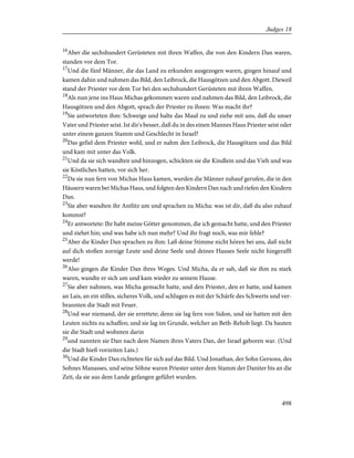 16
Aber die sechshundert Gerüsteten mit ihren Waffen, die von den Kindern Dan waren,
standen vor dem Tor.
17
Und die fünf Männer, die das Land zu erkunden ausgezogen waren, gingen hinauf und
kamen dahin und nahmen das Bild, den Leibrock, die Hausgötzen und den Abgott. Dieweil
stand der Priester vor dem Tor bei den sechshundert Gerüsteten mit ihren Waffen.
18
Als nun jene ins Haus Michas gekommen waren und nahmen das Bild, den Leibrock, die
Hausgötzen und den Abgott, sprach der Priester zu ihnen: Was macht ihr?
19
Sie antworteten ihm: Schweige und halte das Maul zu und ziehe mit uns, daß du unser
Vater und Priester seist. Ist dir's besser, daß du in des einen Mannes Haus Priester seist oder
unter einem ganzen Stamm und Geschlecht in Israel?
20
Das gefiel dem Priester wohl, und er nahm den Leibrock, die Hausgötzen und das Bild
und kam mit unter das Volk.
21
Und da sie sich wandten und hinzogen, schickten sie die Kindlein und das Vieh und was
sie Köstliches hatten, vor sich her.
22
Da sie nun fern von Michas Haus kamen, wurden die Männer zuhauf gerufen, die in den
Häusern waren bei Michas Haus, und folgten den Kindern Dan nach und riefen den Kindern
Dan.
23
Sie aber wandten ihr Antlitz um und sprachen zu Micha: was ist dir, daß du also zuhauf
kommst?
24
Er antwortete: Ihr habt meine Götter genommen, die ich gemacht hatte, und den Priester
und ziehet hin; und was habe ich nun mehr? Und ihr fragt noch, was mir fehle?
25
Aber die Kinder Dan sprachen zu ihm: Laß deine Stimme nicht hören bei uns, daß nicht
auf dich stoßen zornige Leute und deine Seele und deines Hauses Seele nicht hingerafft
werde!
26
Also gingen die Kinder Dan ihres Weges. Und Micha, da er sah, daß sie ihm zu stark
waren, wandte er sich um und kam wieder zu seinem Hause.
27
Sie aber nahmen, was Micha gemacht hatte, und den Priester, den er hatte, und kamen
an Lais, an ein stilles, sicheres Volk, und schlugen es mit der Schärfe des Schwerts und ver-
brannten die Stadt mit Feuer.
28
Und war niemand, der sie errettete; denn sie lag fern von Sidon, und sie hatten mit den
Leuten nichts zu schaffen; und sie lag im Grunde, welcher an Beth-Rehob liegt. Da bauten
sie die Stadt und wohnten darin
29
und nannten sie Dan nach dem Namen ihres Vaters Dan, der Israel geboren war. (Und
die Stadt hieß vorzeiten Lais.)
30
Und die Kinder Dan richteten für sich auf das Bild. Und Jonathan, der Sohn Gersons, des
Sohnes Manasses, und seine Söhne waren Priester unter dem Stamm der Daniter bis an die
Zeit, da sie aus dem Lande gefangen geführt wurden.
498
Judges 18
 