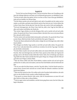 Kapitel 19
1
Zu der Zeit war kein König in Israel. Und ein levitischer Mann war Fremdling an der
Seite des Gebirges Ephraim und hatte sich ein Kebsweib genommen von Bethlehem-Juda.
2
Und da sie hatte neben ihm gehurt, lief sie von ihm zu ihres Vaters Haus gen Bethlehem-
Juda und war daselbst vier Monate lang.
3
Und ihr Mann machte sich auf und zog ihr nach, daß er freundlich mit ihr redete und sie
wieder zu sich holte; und hatte einen Knecht und ein Paar Esel mit sich. Und sie führte ihn
in ihres Vaters Haus. Da ihn aber der Vater der Dirne sah, ward er froh und empfing ihn.
4
Und sein Schwiegervater, der Dirne Vater, hielt ihn, daß er drei Tage bei ihm blieb; sie
aßen und tranken und blieben des Nachts da.
5
Des vierten Tages erhoben sie sich des Morgens früh, und er machte sich auf und wollte
ziehen. Da sprach der Dirne Vater zu seinem Eidam: Labe dein Herz zuvor mit einem Bissen
Brot, darnach sollt ihr ziehen.
6
Und sie setzten sich und aßen beide miteinander und tranken. Da sprach der Dirne Vater
zu dem Mann: Bleib doch über Nacht und laß dein Herz guter Dinge sein.
7
Da aber der Mann aufstand und wollte ziehen, nötigte ihn sein Schwiegervater, daß er über
Nacht dablieb.
8
Des Morgens am fünften Tage machte er sich früh auf und wollte ziehen. Da sprach der
Dirne Vater: Labe doch dein Herz und laß uns verziehen, bis sich der Tag neigt. Und aßen
also die beiden miteinander.
9
Und der Mann machte sich auf und wollte ziehen mit seinem Kebsweib und mit seinem
Knechte. Aber sein Schwiegervater, der Dirne Vater, sprach zu ihm: Siehe, der Tag hat sich
geneigt, und es will Abend werden; bleib über Nacht. Siehe, hier ist Herberge noch diesen
Tag; bleibe hier über Nacht und laß dein Herz guter Dinge sein. Morgen steht ihr früh auf
und zieht eures Weges zu deiner Hütte.
10
Aber der Mann wollte nicht über Nacht bleiben, sondern machte sich auf und zog hin
und kam bis vor Jebus, das ist Jerusalem, und sein Paar Esel beladen und sein Kebsweib mit
ihm.
11
Da sie nun nahe bei Jebus kamen, sank der Tag sehr dahin. Und der Knecht sprach zu
seinem Herrn: Komm doch und laß uns in diese Stadt der Jebusiter einkehren und über
Nacht darin bleiben.
12
Aber sein Herr sprach zu ihm: Wir wollen nicht in der Fremden Stadt einkehren, die nicht
sind von den Kindern Israel, sondern wollen hinüber gen Gibea.
13
Und sprach zu seinem Knecht: Gehe weiter, daß wir hinzukommen an einen Ort und
über Nacht zu Gibea oder zu Rama bleiben.
14
Und sie zogen weiter und wandelten, und die Sonne ging ihnen unter, hart bei Gibea, das
liegt in Benjamin.
500
Judges 19
 
