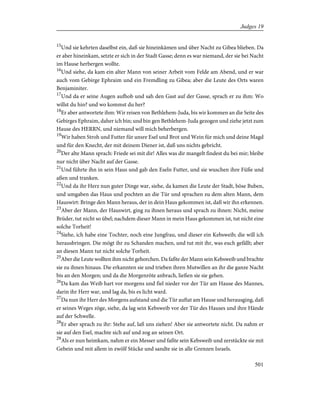 15
Und sie kehrten daselbst ein, daß sie hineinkämen und über Nacht zu Gibea blieben. Da
er aber hineinkam, setzte er sich in der Stadt Gasse; denn es war niemand, der sie bei Nacht
im Hause herbergen wollte.
16
Und siehe, da kam ein alter Mann von seiner Arbeit vom Felde am Abend, und er war
auch vom Gebirge Ephraim und ein Fremdling zu Gibea; aber die Leute des Orts waren
Benjaminiter.
17
Und da er seine Augen aufhob und sah den Gast auf der Gasse, sprach er zu ihm: Wo
willst du hin? und wo kommst du her?
18
Er aber antwortete ihm: Wir reisen von Bethlehem-Juda, bis wir kommen an die Seite des
Gebirges Ephraim, daher ich bin; und bin gen Bethlehem-Juda gezogen und ziehe jetzt zum
Hause des HERRN, und niemand will mich beherbergen.
19
Wir haben Stroh und Futter für unsre Esel und Brot und Wein für mich und deine Magd
und für den Knecht, der mit deinem Diener ist, daß uns nichts gebricht.
20
Der alte Mann sprach: Friede sei mit dir! Alles was dir mangelt findest du bei mir; bleibe
nur nicht über Nacht auf der Gasse.
21
Und führte ihn in sein Haus und gab den Eseln Futter, und sie wuschen ihre Füße und
aßen und tranken.
22
Und da ihr Herz nun guter Dinge war, siehe, da kamen die Leute der Stadt, böse Buben,
und umgaben das Haus und pochten an die Tür und sprachen zu dem alten Mann, dem
Hauswirt: Bringe den Mann heraus, der in dein Haus gekommen ist, daß wir ihn erkennen.
23
Aber der Mann, der Hauswirt, ging zu ihnen heraus und sprach zu ihnen: Nicht, meine
Brüder, tut nicht so übel; nachdem dieser Mann in mein Haus gekommen ist, tut nicht eine
solche Torheit!
24
Siehe, ich habe eine Tochter, noch eine Jungfrau, und dieser ein Kebsweib; die will ich
herausbringen. Die mögt ihr zu Schanden machen, und tut mit ihr, was euch gefällt; aber
an diesen Mann tut nicht solche Torheit.
25
Aber die Leute wollten ihm nicht gehorchen. Da faßte der Mann sein Kebsweib und brachte
sie zu ihnen hinaus. Die erkannten sie und trieben ihren Mutwillen an ihr die ganze Nacht
bis an den Morgen; und da die Morgenröte anbrach, ließen sie sie gehen.
26
Da kam das Weib hart vor morgens und fiel nieder vor der Tür am Hause des Mannes,
darin ihr Herr war, und lag da, bis es licht ward.
27
Da nun ihr Herr des Morgens aufstand und die Tür auftat am Hause und herausging, daß
er seines Weges zöge, siehe, da lag sein Kebsweib vor der Tür des Hauses und ihre Hände
auf der Schwelle.
28
Er aber sprach zu ihr: Stehe auf, laß uns ziehen! Aber sie antwortete nicht. Da nahm er
sie auf den Esel, machte sich auf und zog an seinen Ort.
29
Als er nun heimkam, nahm er ein Messer und faßte sein Kebsweib und zerstückte sie mit
Gebein und mit allem in zwölf Stücke und sandte sie in alle Grenzen Israels.
501
Judges 19
 