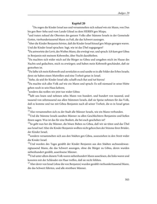 Kapitel 20
1
Da zogen die Kinder Israel aus und versammelten sich zuhauf wie ein Mann, von Dan
bis gen Beer-Seba und vom Lande Gilead zu dem HERRN gen Mizpa;
2
und traten zuhauf die Obersten des ganzen Volks aller Stämme Israels in der Gemeinde
Gottes, vierhundertausend Mann zu Fuß, die das Schwert auszogen.
3
Aber die Kinder Benjamin hörten, daß die Kinder Israel hinauf gen Mizpa gezogen waren.
Und die Kinder Israel sprachen: Sagt, wie ist das Übel zugegangen?
4
Da antwortete der Levit, des Weibes Mann, die erwürgt war, und sprach: Ich kam gen Gibea
in Benjamin mit meinem Kebsweibe, über Nacht dazubleiben.
5
Da machten sich wider mich auf die Bürger zu Gibea und umgaben mich im Hause des
Nachts und gedachten, mich zu erwürgen; und haben mein Kebsweib geschändet, daß sie
gestorben ist.
6
Da faßte ich mein Kebsweib und zerstückte es und sandte es in alle Felder des Erbes Israels;
denn sie haben einen Mutwillen und eine Torheit getan in Israel.
7
Siehe, da seid ihr Kinder Israel alle; schafft euch Rat und tut hierzu!
8
Da machte sich alles Volk auf wie ein Mann und sprach: Es soll niemand in seine Hütte
gehen noch in sein Haus kehren;
9
sondern das wollen wir jetzt tun wider Gibea:
10
laßt uns losen und nehmen zehn Mann von hundert, und hundert von tausend, und
tausend von zehntausend aus allen Stämmen Israels, daß sie Speise nehmen für das Volk,
daß es komme und tue mit Gibea-Benjamin nach all seiner Torheit, die es in Israel getan
hat.
11
Also versammelten sich zu der Stadt alle Männer Israels, wie ein Mann verbunden.
12
Und die Stämme Israels sandten Männer zu allen Geschlechtern Benjamins und ließen
ihnen sagen: Was ist das für eine Bosheit, die bei euch geschehen ist?
13
So gebt nun her die Männer, die bösen Buben zu Gibea, daß wir sie töten und das Übel
aus Israel tun! Aber die Kinder Benjamin wollten nicht gehorchen der Stimme ihrer Brüder,
der Kinder Israel;
14
sondern versammelten sich aus den Städten gen Gibea, auszuziehen in den Streit wider
die Kinder Israel.
15
Und wurden des Tages gezählt der Kinder Benjamin aus den Städten sechsundzwan-
zigtausend Mann, die das Schwert auszogen, ohne die Bürger zu Gibea, deren wurden
siebenhundert gezählt, auserlesene Männer.
16
Und unter allem diesem Volk waren siebenhundert Mann auserlesen, die links waren und
konnten mit der Schleuder ein Haar treffen, daß sie nicht fehlten.
17
Aber derer von Israel (ohne die von Benjamin) wurden gezählt vierhunderttausend Mann,
die das Schwert führten, und alle streitbare Männer.
503
Judges 20
 
