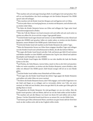 18
Die machten sich auf und zogen hinauf gen Beth-el und fragten Gott und sprachen: Wer
soll vor uns hinaufziehen, den Streit anzufangen mit den Kindern Benjamin? Der HERR
sprach: Juda soll anfangen.
19
Also machten sich die Kinder Israel des Morgens auf und lagerten sich vor Gibea.
20
Und ein jeder Mann von Israel ging heraus, zu streiten mit Benjamin, und schickten sich,
zu streiten wider Gibea.
21
Da fielen die Kinder Benjamin heraus aus Gibea und schlugen des Tages unter Israel
zweiundzwanzigtausend zu Boden.
22
Aber das Volk der Männer von Israel ermannte sich und stellte sich auf, noch weiter zu
streiten am selben Ort, da sie sich des vorigen Tages gestellt hatten.
23
Und die Kinder Israel zogen hinauf und weinten vor dem HERRN bis an den Abend und
fragten den HERRN und sprachen: Sollen wir wieder nahen, zu streiten mit den Kindern
Benjamin, unsern Brüdern? Der HERR sprach: Zieht hinauf zu ihnen!
24
Und da die Kinder Israel sich machten an die Kinder Benjamin des andern Tages,
25
fielen die Benjaminiter heraus aus Gibea ihnen entgegen desselben Tages und schlugen
von den Kindern Israel noch achtzehntausend zu Boden, die alle das Schwert führten.
26
Da zogen alle Kinder Israel hinauf und alles Volk und kamen gen Beth-El und weinten
und blieben daselbst vor dem HERRN und fasteten den Tag bis zum Abend und opferten
Brandopfer und Dankopfer vor dem HERRN.
27
Und die Kinder Israel fragten den HERRN (es war aber daselbst die Lade des Bundes
Gottes zu der Zeit,
28
und Pinehas, der Sohn Eleasars, Aarons Sohns, stand vor ihm zu der Zeit) und sprachen:
Sollen wir weiter ausziehen, zu streiten mit den Kindern Benjamin, unsern Brüdern, oder
sollen wir ablassen? Der HERR sprach: Zieht hinauf; morgen will ich sie in eure Hände
geben.
29
Und die Kinder Israel stellten einen Hinterhalt auf Gibea umher.
30
Und zogen also die Kinder Israel hinauf des dritten Tages gegen die Kinder Benjamin
und stellten sich wider Gibea wie zuvor zweimal.
31
Da fuhren die Kinder Benjamin heraus, dem Volk entgegen, und wurden losgerissen von
der Stadt und fingen an zu schlagen und zu verwunden etliche vom Volk, wie zuvor
zweimal, im Felde auf zwei Straßen, deren eine gen Beth-El, die andere gen Gibea geht, bei
dreißig Mann in Israel.
32
Da gedachten die Kinder Benjamin: Sie sind geschlagen vor uns wie vorhin. Aber die
Kinder Israel sprachen: Laßt uns fliehen, daß wir sie von der Stadt reißen auf die Straßen!
33
Da machten sich auf alle Männer von Israel von ihrem Ort und stellten sich zu Baal-
Thamar. Und der Hinterhalt Israels brach hervor an seinem Ort, von der Höhle Geba,
34
und kamen gen Gibea zehntausend Mann, auserlesen aus ganz Israel, daß der Streit hart
ward; sie aber wußten nicht, daß sie das Unglück treffen würde.
504
Judges 20
 