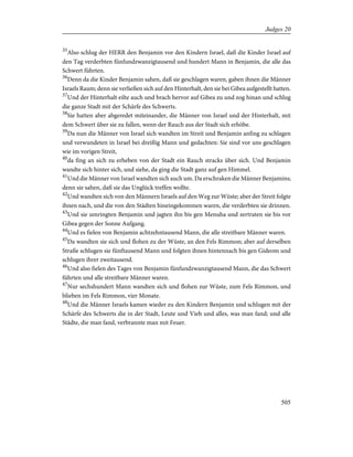 35
Also schlug der HERR den Benjamin vor den Kindern Israel, daß die Kinder Israel auf
den Tag verderbten fünfundzwanzigtausend und hundert Mann in Benjamin, die alle das
Schwert führten.
36
Denn da die Kinder Benjamin sahen, daß sie geschlagen waren, gaben ihnen die Männer
Israels Raum; denn sie verließen sich auf den Hinterhalt, den sie bei Gibea aufgestellt hatten.
37
Und der Hinterhalt eilte auch und brach hervor auf Gibea zu und zog hinan und schlug
die ganze Stadt mit der Schärfe des Schwerts.
38
Sie hatten aber abgeredet miteinander, die Männer von Israel und der Hinterhalt, mit
dem Schwert über sie zu fallen, wenn der Rauch aus der Stadt sich erhöbe.
39
Da nun die Männer von Israel sich wandten im Streit und Benjamin anfing zu schlagen
und verwundeten in Israel bei dreißig Mann und gedachten: Sie sind vor uns geschlagen
wie im vorigen Streit,
40
da fing an sich zu erheben von der Stadt ein Rauch stracks über sich. Und Benjamin
wandte sich hinter sich, und siehe, da ging die Stadt ganz auf gen Himmel.
41
Und die Männer von Israel wandten sich auch um. Da erschraken die Männer Benjamins;
denn sie sahen, daß sie das Unglück treffen wollte.
42
Und wandten sich von den Männern Israels auf den Weg zur Wüste; aber der Streit folgte
ihnen nach, und die von den Städten hineingekommen waren, die verderbten sie drinnen.
43
Und sie umringten Benjamin und jagten ihn bis gen Menuha und zertraten sie bis vor
Gibea gegen der Sonne Aufgang.
44
Und es fielen von Benjamin achtzehntausend Mann, die alle streitbare Männer waren.
45
Da wandten sie sich und flohen zu der Wüste, an den Fels Rimmon; aber auf derselben
Straße schlugen sie fünftausend Mann und folgten ihnen hintennach bis gen Gideom und
schlugen ihrer zweitausend.
46
Und also fielen des Tages von Benjamin fünfundzwanzigtausend Mann, die das Schwert
führten und alle streitbare Männer waren.
47
Nur sechshundert Mann wandten sich und flohen zur Wüste, zum Fels Rimmon, und
blieben im Fels Rimmon, vier Monate.
48
Und die Männer Israels kamen wieder zu den Kindern Benjamin und schlugen mit der
Schärfe des Schwerts die in der Stadt, Leute und Vieh und alles, was man fand; und alle
Städte, die man fand, verbrannte man mit Feuer.
505
Judges 20
 