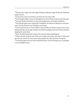 18
Henoch aber zeugte Irad, Irad zeugte Mahujael, Mahujael zeugte Methusael, Methusael
zeugte Lamech.
19
Lamech aber nahm zwei Weiber; eine hieß Ada, die andere Zilla.
20
Und Ada gebar Jabal; von dem sind hergekommen, die in Hütten wohnten und Vieh zogen.
21
Und sein Bruder hieß Jubal; von dem sind hergekommen die Geiger und Pfeifer.
22
Die Zilla aber gebar auch, nämlich den Thubalkain, den Meister in allerlei Erz-und Eisen-
werk. Und die Schwester des Thubalkain war Naema.
23
Und Lamech sprach zu seinen Weibern Ada und Zilla: Ihr Weiber Lamechs, hört meine
Rede und merkt, was ich sage: Ich habe einen Mann erschlagen für meine Wunde und einen
Jüngling für meine Beule;
24
Kain soll siebenmal gerächt werden, aber Lamech siebenundsiebzigmal.
25
Adam erkannte abermals sein Weib, und sie gebar einen Sohn, den hieß sie Seth; denn
Gott hat mir, sprach sie, einen andern Samen gesetzt für Abel, den Kain erwürgt hat.
26
Und Seth zeugte auch einen Sohn und hieß ihn Enos. Zu der Zeit fing man an, zu predigen
von des HERRN Namen.
11
Genesis 4
 