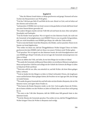 Kapitel 21
1
Aber die Männer Israels hatten zu Mizpa geschworen und gesagt: Niemand soll seine
Tochter den Benjaminitern zum Weib geben.
2
Und das Volk kam gen Beth-El und blieb da bis zum Abend vor Gott, und sie hoben auf
ihre Stimme und weinten sehr
3
und sprachen: O HERR, Gott von Israel, warum ist das geschehen in Israel, daß heute Israel
um einen Stamm kleiner geworden ist?
4
Des andern Morgens machte sich das Volk früh auf und baute da einen Altar und opferte
Brandopfer und Dankopfer.
5
Und die Kinder Israel sprachen: Wer ist irgend von den Stämmen Israels, der nicht mit
der Gemeinde ist heraufgekommen zum HERRN? Denn es war ein großer Eid geschehen,
daß, wer nicht hinaufkäme zum HERRN gen Mizpa, der sollte des Todes sterben.
6
Und es reute die Kinder Israel über Benjamin, ihre Brüder, und sie sprachen: Heute ist ein
Stamm von Israel abgebrochen.
7
Wie wollen wir ihnen tun, daß die Übriggebliebenen Weiber kriegen? Denn wir haben
geschworen bei dem HERRN, daß wir ihnen von unsern Töchtern nicht Weiber geben.
8
Und sprachen: Wer ist irgend von den Stämmen Israels, die nicht hinaufgekommen sind
zum HERRN gen Mizpa? Und siehe, da war im Lager der Gemeinde niemand gewesen von
Jabes in Gilead.
9
Denn sie zählten das Volk, und siehe, da war kein Bürger da von Jabes in Gilead.
10
Da sandte die Gemeinde zwölftausend Mann dahin von streitbaren Männern und geboten
ihnen und sprachen: Geht hin und schlagt mit der Schärfe des Schwerts die Bürger zu Jabes
in Gilead mit Weib und Kind.
11
Doch also sollt ihr tun: alles, was männlich ist, und alle Weiber, die beim Mann gelegen
haben, verbannt.
12
Und sie fanden bei den Bürgern zu Jabes in Gilead vierhundert Dirnen, die Jungfrauen
waren und bei keinem Mann gelegen hatten; die brachten sie ins Lager gen Silo, das da liegt
im Lande Kanaan.
13
Da sandte die ganze Gemeinde hin und ließ reden mit den Kindern Benjamin, die im Fels
Rimmon waren, und sagten ihnen Frieden zu.
14
Also kamen die Kinder Benjamin wieder zu der Zeit. Und sie gaben ihnen die Weiber,
die sie hatten erhalten von den Weibern zu Jabes in Gilead; aber es waren ihrer nicht genug
für sie.
15
Da reute es das Volk über Benjamin, daß der HERR einen Riß gemacht hatte in den
Stämmen Israels.
16
Und die Ältesten der Gemeinde sprachen: Was wollen wir tun, daß die Übriggebliebenen
Weiber kriegen? Denn die Weiber in Benjamin sind vertilgt.
506
Judges 21
 