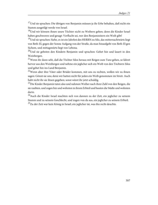 17
Und sie sprachen: Die übrigen von Benjamin müssen ja ihr Erbe behalten, daß nicht ein
Stamm ausgetilgt werde von Israel.
18
Und wir können ihnen unsre Töchter nicht zu Weibern geben; denn die Kinder Israel
haben geschworen und gesagt: Verflucht sei, wer den Benjaminitern ein Weib gibt!
19
Und sie sprachen: Siehe, es ist ein Jahrfest des HERRN zu Silo, das mitternachtwärts liegt
von Beth-El, gegen der Sonne Aufgang von der Straße, da man hinaufgeht von Beth-El gen
Sichem, und mittagswärts liegt von Lebona.
20
Und sie geboten den Kindern Benjamin und sprachen: Gehet hin und lauert in den
Weinbergen.
21
Wenn ihr dann seht, daß die Töchter Silos heraus mit Reigen zum Tanz gehen, so fahret
hervor aus den Weinbergen und nehme ein jeglicher sich ein Weib von den Töchtern Silos
und gehet hin ins Land Benjamin.
22
Wenn aber ihre Väter oder Brüder kommen, mit uns zu rechten, wollen wir zu ihnen
sagen: Gönnt sie uns; denn wir hatten nicht für jeden ein Weib genommen im Streit. Auch
habt nicht ihr sie ihnen gegeben; sonst wäret ihr jetzt schuldig.
23
Die Kinder Benjamin taten also und nahmen Weiber nach ihrer Zahl von den Reigen, die
sie raubten, und zogen hin und wohnten in ihrem Erbteil und bauten die Städte und wohnten
darin.
24
Auch die Kinder Israel machten sich von dannen zu der Zeit, ein jeglicher zu seinem
Stamm und zu seinem Geschlecht, und zogen von da aus, ein jeglicher zu seinem Erbteil.
25
Zu der Zeit war kein König in Israel; ein jeglicher tat, was ihn recht deuchte.
507
Judges 21
 