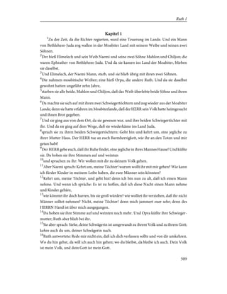 Kapitel 1
1
Zu der Zeit, da die Richter regierten, ward eine Teuerung im Lande. Und ein Mann
von Bethlehem-Juda zog wallen in der Moabiter Land mit seinem Weibe und seinen zwei
Söhnen.
2
Der hieß Elimelech und sein Weib Naemi und seine zwei Söhne Mahlon und Chiljon; die
waren Ephrather von Bethlehem-Juda. Und da sie kamen ins Land der Moabiter, blieben
sie daselbst.
3
Und Elimelech, der Naemi Mann, starb, und sie blieb übrig mit ihren zwei Söhnen.
4
Die nahmen moabitische Weiber; eine hieß Orpa, die andere Ruth. Und da sie daselbst
gewohnt hatten ungefähr zehn Jahre,
5
starben sie alle beide, Mahlon und Chiljon, daß das Weib überlebte beide Söhne und ihren
Mann.
6
Da machte sie sich auf mit ihren zwei Schwiegertöchtern und zog wieder aus der Moabiter
Lande; denn sie hatte erfahren im Moabiterlande, daß der HERR sein Volk hatte heimgesucht
und ihnen Brot gegeben.
7
Und sie ging aus von dem Ort, da sie gewesen war, und ihre beiden Schwiegertöchter mit
ihr. Und da sie ging auf dem Wege, daß sie wiederkäme ins Land Juda,
8
sprach sie zu ihren beiden Schwiegertöchtern: Geht hin und kehrt um, eine jegliche zu
ihrer Mutter Haus. Der HERR tue an euch Barmherzigkeit, wie ihr an den Toten und mir
getan habt!
9
Der HERR gebe euch, daß ihr Ruhe findet, eine jegliche in ihres Mannes Hause! Und küßte
sie. Da hoben sie ihre Stimmen auf und weinten
10
und sprachen zu ihr: Wir wollen mit dir zu deinem Volk gehen.
11
Aber Naemi sprach: Kehrt um, meine Töchter! warum wollt ihr mit mir gehen? Wie kann
ich fürder Kinder in meinem Leibe haben, die eure Männer sein könnten?
12
Kehrt um, meine Töchter, und geht hin! denn ich bin nun zu alt, daß ich einen Mann
nehme. Und wenn ich spräche: Es ist zu hoffen, daß ich diese Nacht einen Mann nehme
und Kinder gebäre,
13
wie könntet ihr doch harren, bis sie groß würden? wie wolltet ihr verziehen, daß ihr nicht
Männer solltet nehmen? Nicht, meine Töchter! denn mich jammert euer sehr; denn des
HERRN Hand ist über mich ausgegangen.
14
Da hoben sie ihre Stimme auf und weinten noch mehr. Und Opra küßte ihre Schwieger-
mutter; Ruth aber blieb bei ihr.
15
Sie aber sprach: Siehe, deine Schwägerin ist umgewandt zu ihrem Volk und zu ihrem Gott;
kehre auch du um, deiner Schwägerin nach.
16
Ruth antwortete: Rede mir nicht ein, daß ich dich verlassen sollte und von dir umkehren.
Wo du hin gehst, da will ich auch hin gehen; wo du bleibst, da bleibe ich auch. Dein Volk
ist mein Volk, und dein Gott ist mein Gott.
509
Ruth 1
 